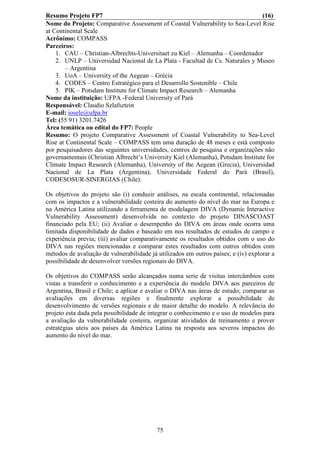 Resumo Projeto FP7                                                               (16)
Nome do Projeto: Comparative Assessment of Coastal Vulnerability to Sea-Level Rise
at Continental Scale
Acrônimo: COMPASS
Parceiros:
    1. CAU – Christian-Albrechts-Universitaet zu Kiel – Alemanha – Coordenador
    2. UNLP – Universidad Nacional de La Plata - Facultad de Cs. Naturales y Museo
        – Argentina
    3. UoA – University of the Aegean – Grécia
    4. CODES – Centro Estratégico para el Desarrollo Sostenible – Chile
    5. PIK – Potsdam Institute for Climate Impact Research – Alemanha
Nome da instituição: UFPA -Federal University of Pará
Responsável: Claudio Szlafsztein
E-mail: iosele@ufpa.br
Tel: (55 91) 3201.7426
Área temática ou edital do FP7: People
Resumo: O projeto Comparative Assessment of Coastal Vulnerability to Sea-Level
Rise at Continental Scale – COMPASS tem uma duração de 48 meses e está composto
por pesquisadores das seguintes universidades, centros de pesquisa e organizações não
governamentais (Christian Albrecht’s University Kiel (Alemanha), Potsdam Institute for
Climate Impact Research (Alemanha), University of the Aegean (Grecia), Universidad
Nacional de La Plata (Argentina), Universidade Federal do Pará (Brasil),
CODESOSUR-SINERGIAS (Chile).

Os objetivos do projeto são (i) conduzir análises, na escala continental, relacionadas
com os impactos e a vulnerabilidade costeira do aumento do nível do mar na Europa e
na América Latina utilizando a ferramenta de modelagem DIVA (Dynamic Interactive
Vulnerability Assessment) desenvolvida no contexto do projeto DINASCOAST
financiado pela EU; (ii) Avaliar o desempenho do DIVA em áreas onde ocorra uma
limitada disponibilidade de dados e baseado em nos resultados de estudos de campo e
experiência previa; (iii) avaliar comparativamente os resultados obtidos com o uso do
DIVA nas regiões mencionadas e comparar estes resultados com outros obtidos com
métodos de avaliação de vulnerabilidade já utilizados em outros países; e (iv) explorar a
possibilidade de desenvolver versões regionais do DIVA.

Os objetivos do COMPASS serão alcançados numa serie de visitas intercâmbios com
vistas a transferir o conhecimento e a experiência do modelo DIVA aos parceiros de
Argentina, Brasil e Chile; a aplicar e avaliar o DIVA nas áreas de estudo; comparar as
avaliações em diversas regiões e finalmente explorar a possibilidade de
desenvolvimento de versões regionais e de maior detalhe do modelo. A relevância do
projeto esta dada pela possibilidade de integrar o conhecimento e o uso de modelos para
a avaliação da vulnerabilidade costeira, organizar atividades de treinamento e prover
estratégias uteis aos países da América Latina na resposta aos severos impactos do
aumento do nível do mar.




                                           75
 