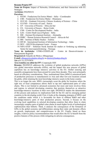 Resumo Projeto FP7                                                                   (17)
Nome do Projeto: Impact of Networks, Globalisation, and their Interaction with EU
Strategies
Acrônimo: INGINEUS
Parceiros:
    1. FEEM – Fondazione Eni Enrico Mattei – Itália – Coordenador
    2. CBS – Fondazione Eni Enrico Mattei – Dinamarca
    3. GUCAS – Graduate University, Chinese Academy of Science – China
    4. ULUND – University of Lund – Suécia
    5. UP – University of Pretoria – África do Sul
    6. US – University of Sussex – Reino Unido
    7. CDS – Centre for Development Studies – India
    8. LdA – Centro Studi Luca d'Agliano – Itália
    9. DIE – German Development Institute – Alemanha
    10. HSRC – Human Sciences Research Council – Africa do Sul
    11. IBS – Institute of Baltic Studies – Estônia
    12. IIIT-B – International Institute of Information Technology – India
    13. DEV – OECD Development Centre – França
    14. NIFU-STEP – Stiftelsen Norsk Institutt for studier av forskning og utdanning
        Senter for innovasjonsforskning – Noruega
Nome da instituição: UFMG-CEDEPLAR – Centro de Desenvolvimento e
Planejamento Regional
Responsável: Eduardo da Motta e Albuquerque
E-mail: albuquer@cedeplar.ufmg.br ou diretor@fundep.ufmg.br
Tel: (55 31) 3279.9076
Área temática ou edital do FP7: Cooperação SSH
Resumo: INGINEUS addresses the evolution of global production networks (GPNs)
into global innovation networks (GINs), and the impact this new process of global
capitalism has on knowledge intensive activities in the EU. Global sourcing and
assembly arrangements have been around for some three decades. They were principally
based on efficiency considerations. Thus, multinational firms (MNCs) outsourced parts
of production processes to manufacturers in Asia and other low-cost locations around
the globe, while retaining the most knowledge intensive assets in the home country.
This is no longer the case. MNCs increasingly scout the globe for locations where the
right mix of local competences allows them to tap into sophisticated parts of value
chains. This is not limited to advanced economies but more and more involves firms
and regions in selected developing countries that position themselves as attractive
knowledge-intensive locations in their own right. INGINEUS studies the determinants
of this process and analyses its implications both for the EU and its emerging partner
countries in the developing world. First, it looks at the changing strategies of MNCs and
the conditions under which it is favourable for them to offshore R&D and other
knowledge-intensive parts of their production process. Second, it focuses on the
evolving local capabilities in selected developing countries that allow them to claim
increasingly complex parts of global value chains at much higher levels of technological
sophistication than hitherto. Third, it analyses the consequences of the formation of
GINs in the global economy and differentiates among their static and dynamic effects
on growth, employment, and competitiveness in the EU. Finally, based on these
insights, it derives policy recommendations that would allow the EU to benefit from the
positive features of this process while mitigating its adverse consequences.




                                           76
 