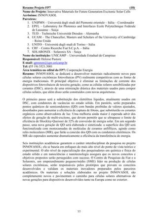 Resumo Projeto FP7                                                                   (18)
Nome do Projeto: Innovative Materials for Future Generation Excitonic Solar Cells
Acrônimo: INNOVASOL
Parceiros:
    1. UNIPMN – Università degli studi del Piemonte orientale – Itália – Coordenador
    2. EPFL – Laboratory for Photonics and Interfaces Ecole Polytechnique Federale
        de Lausanne – Suiça
    3. TUD – Technische Universität Dresden – Alemanha
    4. UCAM – The Chancellor, Masters and Scholars of the University of Cambridge
        – Reino Unido
    5. UNITO – Università degli studi di Torino – Itália
    6. CRF – Centro Ricerche Fiat S.C.p.A. – Itália
    7. SOLARONIX – Solaronix SA – Suiça
Nome da instituição: UNICAMP – Universidade Estadual de Campinas
Responsável: Heloise Pastore
E-mail: gpmmm@iqm.unicamp.br
Tel: (55 19) 3521.3001
Área temática ou edital do FP7: Cooperação Energia
Resumo: INNOVASOL se dedicará a desenvolver materiais radicalmente novos para
células solares excitônicas fotovoltaicas (PV) realmente competitivas com as fontes de
energia tradicionais. O principal objetivo é eliminar as limitações de corrente dos
dispositivos fotovoltaicos de terceira geração, como as células solares sensibilizadas por
corantes (DSC), através de uma otimização drástica dos materiais usados para compor
células solares, que além disso serão construídos com novas arquiteturas.

O primeiro passo será a substituição dos eletrólitos líquidos, atualmente usados em
DSC, com condutores de vacâncias no estado sólido. Em paralelo, serão preparados
pontos quânticos de semicondutores (QD) com bandas proibidas de valores ajustados,
desenhados para aumentar a eficiência de captura de fótons, que substituirão os corantes
orgânicos como absorvedores de luz. Uma melhoria ainda maior é esperada advir dos
efeitos de geração de multi-excitons, que devem permitir que se ultrapasse o limite de
eficiência de Shockley-Queisser de 32% de conversão de energia solar. Em um segundo
passo, uma nova geração de QD será elaborada e sintetizada: a superfície dos QD será
funcionalizada com monocamadas de moléculas de corantes anfifílicos, agindo como
relés moleculares (MR), que farão a conexão dos QD com os condutores eletrônicos. Os
MR são esperados aumentar dramaticamente a eficiência da transferência de energia.

Seis instituições acadêmicas garantem o caráter interdisciplinar da pesquisa no projeto
INNOVASOL; ela se baseia em enfoques do mais alto nível do ponto de vista teórico e
experimental. O alto nível de especialização dos pesquisadores em química e física do
estado sólido e em nanociências e nanotecnologia assegura que os novos conceitos e
objetivos propostos serão perseguidos com sucesso. O Centro de Pesquisas da Fiat e a
Solaronix, um empreendimento pequeno/médio (SME) líder na produção de células
solares excitônicas, serão responsáveis pelos protótipos que provam os conceitos
desenvolvidos e validam os materiais inovadores preparados pelos parceiros
acadêmicos. Os materiais e soluções elaborados no projeto INNOVASOL são
completamente novos e pavimentam o caminho para células solares alternativas de
novas gerações para dispositivos desenvolvidos tanto na Europa como no exterior.




                                           77
 