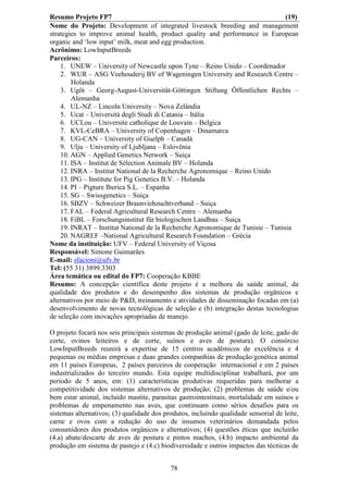 Resumo Projeto FP7                                                              (19)
Nome do Projeto: Development of integrated livestock breeding and management
strategies to improve animal health, product quality and performance in European
organic and ‘low input’ milk, meat and egg production.
Acrônimo: LowInputBreeds
Parceiros:
    1. UNEW – University of Newcastle upon Tyne – Reino Unido – Coordenador
    2. WUR – ASG Veehouderij BV of Wageningen University and Research Centre –
        Holanda
    3. Ugöt – Georg-August-Universität-Göttingen Stiftung Öffentlichen Rechts –
        Alemanha
    4. UL-NZ – Lincoln University – Nova Zelândia
    5. Ucat – Università degli Studi di Catania – Itália
    6. UCLou – Universite catholique de Louvain – Belgica
    7. KVL-CeBRA – University of Copenhagen – Dinamarca
    8. UG-CAN – University of Guelph – Canadá
    9. Ulju – University of Ljubljana – Eslovênia
    10. AGN – Applied Genetics Network – Suiça
    11. ISA – Institut de Sélection Animale BV – Holanda
    12. INRA – Institut National de la Recherche Agronomique – Reino Unido
    13. IPG – Institute for Pig Genetics B.V. – Holanda
    14. PI – Pigture Iberica S.L. – Espanha
    15. SG – Swissgenetics – Suiça
    16. SBZV – Schweizer Braunviehzuchtverband – Suiça
    17. FAL – Federal Agricultural Research Centre – Alemanha
    18. FiBL – Forschungsinstitut für biologischen Landbau – Suiça
    19. INRAT – Institut National de la Recherche Agronomique de Tunisie – Tunisia
    20. NAGREF –National Agricultural Research Foundation – Grécia
Nome da instituição: UFV – Federal University of Viçosa
Responsável: Simone Guimarães
E-mail: sfacioni@ufv.br
Tel: (55 31) 3899.3303
Área temática ou edital do FP7: Cooperação KBBE
Resumo: A concepção científica deste projeto é a melhora da saúde animal, da
qualidade dos produtos e do desempenho dos sistemas de produção orgânicos e
alternativos por meio de P&D, treinamento e atividades de disseminação focadas em (a)
desenvolvimento de novas tecnológicas de seleção e (b) integração destas tecnologias
de seleção com inovações apropriadas de manejo.

O projeto focará nos seis principais sistemas de produção animal (gado de leite, gado de
corte, ovinos leiteiros e de corte, suínos e aves de postura). O consórcio
LowInputBreeds reunirá a expertise de 15 centros acadêmicos de excelência e 4
pequenas ou médias empresas e duas grandes companhias de produção/genética animal
em 11 países Europeus, 2 países parceiros de cooperação internacional e em 2 países
industrializados do terceiro mundo. Esta equipe multidisciplinar trabalhará, por um
período de 5 anos, em: (1) características produtivas requeridas para melhorar a
competitividade dos sistemas alternativos de produção; (2) problemas de saúde e/ou
bem estar animal, incluído mastite, parasitas gastrointestinais, mortalidade em suínos e
problemas de empenamento nas aves, que continuam como sérios desafios para os
sistemas alternativos; (3) qualidade dos produtos, incluindo qualidade sensorial de leite,
carne e ovos com a redução do uso de insumos veterinários demandada pelos
consumidores dos produtos orgânicos e alternativos; (4) questões éticas que incluirão
(4.a) abate/descarte de aves de postura e pintos machos, (4.b) impacto ambiental da
produção em sistema de pastejo e (4.c) biodiversidade e outros impactos das técnicas de


                                           78
 