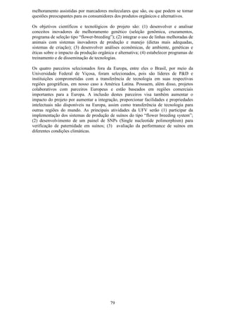 melhoramento assistidas por marcadores moleculares que são, ou que podem se tornar
questões preocupantes para os consumidores dos produtos orgânicos e alternativos.

Os objetivos científicos e tecnológicos do projeto são: (1) desenvolver e analisar
conceitos inovadores de melhoramento genético (seleção genômica, cruzamentos,
programa de seleção tipo “flower-breeding”); (2) integrar o uso de linhas melhoradas de
animais com sistemas inovadores de produção e manejo (dietas mais adequadas,
sistemas de criação); (3) desenvolver análises econômicas, de ambiente, genéticas e
éticas sobre o impacto da produção orgânica e alternativa; (4) estabelecer programas de
treinamento e de disseminação de tecnologias.

Os quatro parceiros selecionados fora da Europa, entre eles o Brasil, por meio da
Universidade Federal de Viçosa, foram selecionados, pois são líderes de P&D e
instituições comprometidas com a transferência de tecnologia em suas respectivas
regiões geográficas, em nosso caso a América Latina. Possuem, além disso, projetos
colaborativos com parceiros Europeus e estão baseados em regiões comerciais
importantes para a Europa. A inclusão destes parceiros visa também aumentar o
impacto do projeto por aumentar a integração, proporcionar facilidades e propriedades
intelectuais não disponíveis na Europa, assim como transferência de tecnologia para
outras regiões do mundo. As principais atividades da UFV serão (1) participar da
implementação dos sistemas de produção de suínos do tipo “flower breeding system”;
(2) desenvolvimento de um painel de SNPs (Single nucleotide polimorphism) para
verificação de paternidade em suínos; (3) avaliação da performance de suínos em
diferentes condições climáticas.




                                          79
 