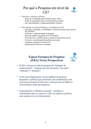 Por quê a Pesquisa em nível da
                    UE?
  •   Para unir e reforçar os recursos
       – Recursos coordenados para alcançar massa crítica
       – Efeito de sustentação para os investimentos privados
       – Inter-operabilidade e complementaridade científica

  •   Para reforçar os recursos humanos e a excelência en P+D
       – Estimular a formação, a mobilidade e o desenvolvimento das carreiras
          dos cientistas
       – Estimular a competitividade na pesquisa
       – Para uma melhor integração da P+D Européia
       – Criar uma base cientifica para os objetivos das políticas da UE
       – Favorecer a coordenação das políticas nacionais
       – Comparar a pesquisa à nivel da UE
       – Disseminação eficaz dos resultados




              Espaço Europeu de Pesquisa:
               (ERA) Novas Perspectivas
• El EEI se baseia no lado da pesquisa do “triângulo do
  conhecimento", composto por três elementos “inovação”,
  "educação" e “pesquisa";

• Existe uma fragmentação da base pública de pesquisa,
  programas e políticas que continuam sem coordenação e tem
  uma escassa atração do AIE para o setor privado em P&D, os
  inverstimentos ainda são pequenos;

• Especialmente a “abertura ao mundo" reconhece a
  contribuição cada vez maior da C&T aos objetivos políticos
  mais amplos em nivel internacional.




                                    8
 