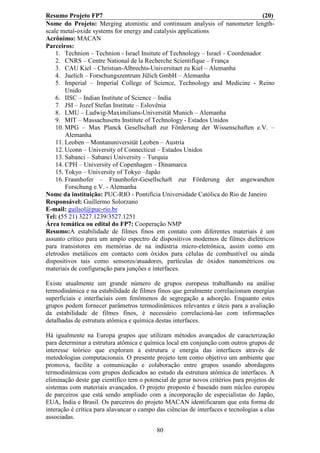 Resumo Projeto FP7                                                                (20)
Nome do Projeto: Merging atomistic and continuum analysis of nanometer length-
scale metal-oxide systems for energy and catalysis applications
Acrônimo: MACAN
Parceiros:
    1. Technion – Technion - Israel Insitute of Technology – Israel – Coordenador
    2. CNRS – Centre National de la Recherche Scientifique – França
    3. CAU Kiel – Christian-Albrechts-Universitaet zu Kiel – Alemanha
    4. Juelich – Forschungszentrum Jülich GmbH – Alemanha
    5. Imperial – Imperial College of Science, Technology and Medicine - Reino
        Unido
    6. IISC – Indian Institute of Science – India
    7. JSI – Jozef Stefan Institute – Eslovênia
    8. LMU – Ludwig-Maximilians-Universität Munich – Alemanha
    9. MIT – Massachusetts Institute of Technology - Estados Unidos
    10. MPG – Max Planck Gesellschaft zur Förderung der Wissenschaften e.V. –
        Alemanha
    11. Leoben – Montanuniversität Leoben – Austria
    12. Uconn – University of Connecticut – Estados Unidos
    13. Sabanci – Sabanci University – Turquia
    14. CPH – University of Copenhagen – Dinamarca
    15. Tokyo – University of Tokyo –Japão
    16. Fraunhofer – Fraunhofer-Gesellschaft zur Förderung der angewandten
        Forschung e.V. - Alemanha
Nome da instituição: PUC-RIO - Pontifícia Universidade Católica do Rio de Janeiro
Responsável: Guillermo Solorzano
E-mail: guilsol@puc-rio.br
Tel: (55 21) 3227.1239/3527.1251
Área temática ou edital do FP7: Cooperação NMP
Resumo:A estabilidade de filmes finos em contato com diferentes materiais é um
assunto crítico para um amplo espectro de dispositivos modernos de filmes dielétricos
para transistores em memórias de na indústria micro-eletrônica, assim como em
eletrodos metálicos em contacto com óxidos para células de combustível ou ainda
dispositivos tais como sensores/atuadores, partículas de óxidos nanométricos ou
materiais de configuração para junções e interfaces.

Existe atualmente um grande número de grupos europeus trabalhando na análise
termodinâmica e na estabilidade de filmes finos que geralmente correlacionam energias
superficiais e interfaciais com fenômenos de segregação a adsorção. Enquanto estes
grupos podem fornecer parâmetros termodinâmicos relevantes e úteis para a avaliação
da estabilidade de filmes finos, é necessário correlacioná-las com informações
detalhadas de estrutura atômica e química destas interfaces.

Há igualmente na Europa grupos que utilizam métodos avançados de caracterização
para determinar a estrutura atômica e química local em conjunção com outros grupos de
interesse teórico que exploram a estrutura e energia das interfaces através de
metodologias computacionais. O presente projeto tem como objetivo um ambiente que
promova, facilite a comunicação e colaboração entre grupos usando abordagens
termodinâmicas com grupos dedicados ao estudo da estrutura atômica de interfaces. A
eliminação deste gap científico tem o potencial de gerar novos critérios para projetos de
sistemas com materiais avançados. O projeto proposto é baseado num núcleo europeu
de parceiros que está sendo ampliado com a incorporação de especialistas do Japão,
EUA, Índia e Brasil. Os parceiros do projeto MACAN identificaram que esta forma de
interação é crítica para alavancar o campo das ciências de interfaces e tecnologias a elas
associadas.

                                           80
 
