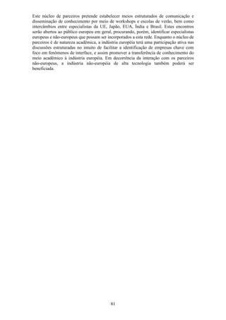 Este núcleo de parceiros pretende estabelecer meios estruturados de comunicação e
disseminação de conhecimento por meio de workshops e escolas de verão, bem como
intercâmbios entre especialistas da UE, Japão, EUA, Índia e Brasil. Estes encontros
serão abertos ao público europeu em geral, procurando, porém, identificar especialistas
europeus e não-europeus que possam ser incorporados a esta rede. Enquanto o núcleo de
parceiros é de natureza acadêmica, a indústria européia terá uma participação ativa nas
discussões estruturadas no intuito de facilitar a identificação de empresas chave com
foco em fenômenos de interface, e assim promover a transferência de conhecimento do
meio acadêmico à indústria européia. Em decorrência da interação com os parceiros
não-europeus, a indústria não-européia de alta tecnologia também poderá ser
beneficiada.




                                          81
 