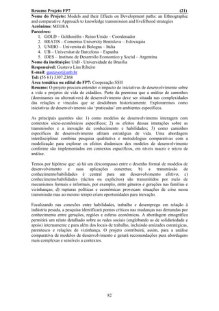 Resumo Projeto FP7                                                              (21)
Nome do Projeto: Models and their Effects on Development paths: an Ethnographic
and comparative Approach to knowledge transmission and livelilhood strategies
Acrônimo: MEDEA
Parceiros:
    1. GOLD – Goldsmiths - Reino Unido – Coordenador
    2. BRATIS – Comenius University Bratislava – Eslovaquia
    3. UNIBO – Universita di Bologna – Itália
    4. UB – Universitat de Barcelona – Espanha
    5. IDES – Instituto de Desarrollo Economico y Social – Argentina
Nome da instituição: UnB - Universidade de Brasília
Responsável: Gustavo Lins Ribeiro
E-mail: gustavor@unb.br
Tel: (55 61) 3307.2368
Área temática ou edital do FP7: Cooperação SSH
Resumo: O projeto procura entender o impacto de iniciativas de desenvolvimento sobre
a vida e projetos de vida de cidadãos. Parte da premissa que a análise de caminhos
(dominantes ou alternativos) de desenvolvimento deve ser situada nas complexidades
das relações e vínculos que se desdobram historicamente. Exploraremos como
iniciativas de desenvolvimento são ‘praticadas’ em ambientes específicos.

As principais questões são: 1) como modelos de desenvolvimento interagem com
contextos sócio-econômicos específicos; 2) os efeitos dessas interações sobre as
transmissões e a inovação de conhecimento e habilidades; 3) como caminhos
específicos de desenvolvimento afetam estratégias de vida. Uma abordagem
interdisciplinar combina pesquisa qualitativa e metodologias comparativas com a
modelização para explorar os efeitos dinâmicos dos modelos de desenvolvimento
conforme são implementados em contextos específicos, em níveis macro e micro de
análise.

Temos por hipótese que: a) há um descompasso entre o desenho formal de modelos de
desenvolvimento e suas aplicações concretas; b) a transmissão de
conhecimento/habilidades é central para um desenvolvimento efetivo; c)
conhecimento/habilidades (tácitos ou explícitos) são transmitidos por meio de
mecanismos formais e informais, por exemplo, entre gêneros e gerações nas famílias e
vizinhanças; d) rupturas políticas e econômicas provocam situações de crise nessa
transmissão mas ao mesmo tempo criam oportunidades para inovação.

Focalizando nas conexões entre habilidades, trabalho e desemprego em relação à
indústria pesada, a pesquisa identificará pontos críticos nas mudanças nas demandas por
conhecimento entre gerações, regiões e esferas econômicas. A abordagem etnográfica
permitirá um relato detalhado sobre as redes sociais (englobando as de solidariedade e
apoio) internamente e para além dos locais de trabalho, incluindo amizades estratégicas,
parentesco e relações de vizinhança. O projeto contribuirá, assim, para a análise
comparativa de modelos de desenvolvimento e gerará recomendações para abordagens
mais complexas e sensíveis a contextos.




                                          82
 