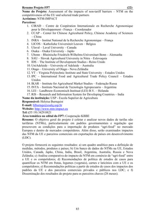 Resumo Projeto FP7                                                                 (22)
Nome do Projeto: Assessment of the impacts of non-tariff barriers – NTM on the
competitiveness of the EU and selected trade partners
Acrônimo: NTM-IMPACT
Parceiros:
     1. CIRAD – Centre de Coopération Internationale en Recherche Agronomique
         pour le Développement - França – Coordenador
     2. CCAP – Center for Chinese Agricultural Policy, Chinese Academy of Sciences
         – China
     3. INRA – Institut National de la Recherche Agronomique – França
     4. LICOS – Katholieke Universiteit Leuven – Belgica
     5. Ulaval – Laval University – Canada
     6. Osaka – Osaka University – Japão
     7. Ubonn – Rheinische Friedrich-Wilhelms-Universitaet Bonn – Alemanha
     8. SAU – Slovak Agricultural University in Nitra – Eslovaquia
     9. IDS – The Institute of Development Studies - Reino Unido
     10. UniAdelaide – University of Adelaide – Australia
     11. Otago – University of Otago - Nova Zelândia
     12. VT – Virginia Polytechnic Institute and State University – Estados Unidos
     13. IPC – International Food and Agricultural Trade Policy Council – Estados
         Unidos
     14. IKAR – Institute for Agricultural Market Studies – Federação Russa
     15. INTA – Instituto Nacional de Tecnología Agropecuaria – Argentina
     16. LEI – Landbouw-Economisch Instituut (LEI) B.V. – Holanda
     17. RIS – Research and Information System for Developing Countries – India
Nome da instituição: USP - Escola Superior de Agricultura
Responsável: Heloisa Burnquist
E-mail: hlburnqu@esalq.usp.br
Website: http://www.ntm-impact.eu
Tel: (55 19) 3429.8821
Área temática ou edital do FP7: Cooperação KBBE
Resumo: O objetivo geral do projeto é coletar e analizar novos dados de tarifas não
tarifárias (NTMs), particularmente em padrões governamentais e regulação que
prescrevem as condições para a importação de produtos “agri-food” no mercado
Europeu e dentro de mercados competidores. Além disso, serão examinados impactos
das NTM da UE e parceiros comerciais em exportações de países em desenvolvimento
(LDC).

O projeto fornecerá os seguintes resultados: a) um quadro analítico para a definição de
medidas, métodos, produtos e países; b) Um banco de dados do NTMs na UE, Estados
Unidos, Canadá, Japão, China, India, Brasil, Argentina, Australia, Russia e Nova
Zelândia; c) Análise comparativa do impacto de NTM em comércio de “agri-food” entre
a UE e os competidores; d) Recomendações de política de estudos de casos para
quantificar os NTM em frutas, legumes (vegetais), carnes e laticínios com a UE e os
competidores; e) Recomendações políticas a partir de estudos de casos dos impactos dos
padrões da UE e dos parceiros comerciais privados e públicos nos LDC; e f)
Disseminação dos resultados do projeto para os parceiros chaves (28 meses).




                                          83
 