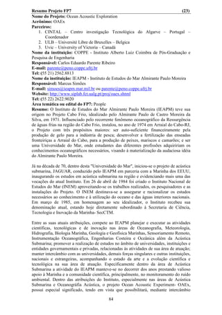 Resumo Projeto FP7                                                                (23)
Nome do Projeto: Ocean Acoustic Exploration
Acrônimo: OAEx
Parceiros:
    1. CINTAL – Centro investigação Tecnológica do Algarve – Portugal –
        Coordenador
    2. ULB – Université Libre de Bruxelles – Belgica
    3. Uvic – University of Victoria – Canadá
Nome da instituição: COPPE - Instituto Alberto Luiz Coimbra de Pós-Graduação e
Pesquisa de Engenharia
Responsável: Carlos Eduardo Parente Ribeiro
E-mail: parente@peno.coppe.ufrj.br
Tel: (55 21) 2562.8813
Nome da instituição: IEAPM - Instituto de Estudos do Mar Almirante Paulo Moreira
Responsável: Marcus Simões
E-mail: simoes@ieapm.mar.mil.br ou parente@peno.coppe.ufrj.br
Website: http://www.siplab.fct.ualg.pt/proj/oaex.shtml
Tel: (55 22) 2622.9020
Área temática ou edital do FP7: People
Resumo: O Instituto de Estudos do Mar Almirante Paulo Moreira (IEAPM) teve sua
origem no Projeto Cabo Frio, idealizado pelo Almirante Paulo de Castro Moreira da
Silva, em 1971. Influenciado pelo recorrente fenômeno oceanográfico da Ressurgência
de águas frias na região do Cabo Frio, instalou, no ano de 1974 em Arraial do Cabo-RJ,
o Projeto com três propósitos maiores: ser auto-suficiente financeiramente pela
produção de gelo para a indústria de pesca; desenvolver a fertilização das enseadas
fronteiriças a Arraial do Cabo, para a produção de peixes, mariscos e camarões; e ser
uma Universidade do Mar, onde estudantes das diferentes profissões adquiririam os
conhecimentos oceanográficos necessários, visando à materialização da audaciosa idéia
do Almirante Paulo Moreira.

Já na década de 70, dentro desta "Universidade do Mar", iniciou-se o projeto de acústica
submarina, JAGUAR, conduzido pelo IEAPM em parceria com a Marinha dos EEUU,
inaugurando os estudos em acústica submarina na região e evidenciando mais uma das
vocações do atual Instituto. Em 26 de abril de 1984 foi criado o Instituto Nacional de
Estudos do Mar (INEM) aproveitando-se os trabalhos realizados, os pesquisadores e as
instalações do Projeto. O INEM destinava-se a assegurar e racionalizar os estudos
necessários ao conhecimento e à utilização do oceano e das águas interiores nacionais.
Em março de 1985, em homenagem ao seu idealizador, o Instituto recebeu sua
denominação atual, estando hoje diretamente subordinado à Secretaria de Ciência,
Tecnologia e Inovação da Marinha- SecCTM.

Entre as suas atuais atribuições, compete ao IEAPM planejar e executar as atividades
científicas, tecnológicas e de inovação nas áreas de Oceanografia, Meteorologia,
Hidrografia, Biologia Marinha, Geologia e Geofísica Marinhas, Sensoriamento Remoto,
Instrumentação Oceanográfica, Engenharias Costeira e Oceânica além da Acústica
Submarina; promover a realização de estudos no âmbito de universidades, instituições e
entidades governamentais e privadas, relacionadas às atividades de sua área de atuação;
manter intercâmbio com as universidades, demais forças singulares e outras instituições,
nacionais e estrangeiras, acompanhando o estado da arte e a evolução científica e
tecnológica na sua área de atuação. Especificamente dentro da área de Acústica
Submarina a atividade do IEAPM manteve-se no decorrer dos anos prestando valioso
apoio à Marinha e a comunidade científica, principalmente, no monitoramento do ruído
ambiental. Dentro das atribuições do Instituto, especialmente nas áreas de Acústica
Submarina e Oceanográfia Acústica, o projeto Ocean Acoustic Experiment- OAEx,
possui especial significado, tendo em vista que possibilitará, mediante intercâmbio

                                          84
 