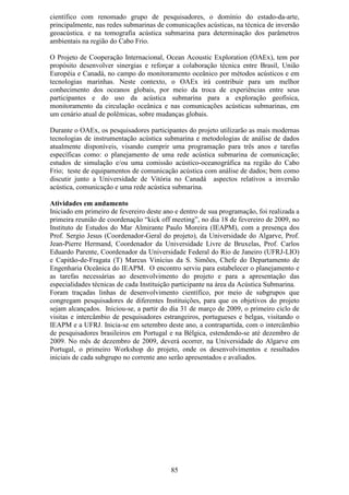 científico com renomado grupo de pesquisadores, o domínio do estado-da-arte,
principalmente, nas redes submarinas de comunicações acústicas, na técnica de inversão
geoacústica. e na tomografia acústica submarina para determinação dos parâmetros
ambientais na região do Cabo Frio.

O Projeto de Cooperação Internacional, Ocean Acoustic Exploration (OAEx), tem por
propósito desenvolver sinergias e reforçar a colaboração técnica entre Brasil, União
Européia e Canadá, no campo do monitoramento oceânico por métodos acústicos e em
tecnologias marinhas. Neste contexto, o OAEx irá contribuir para um melhor
conhecimento dos oceanos globais, por meio da troca de experiências entre seus
participantes e do uso da acústica submarina para a exploração geofísica,
monitoramento da circulação oceânica e nas comunicações acústicas submarinas, em
um cenário atual de polêmicas, sobre mudanças globais.

Durante o OAEx, os pesquisadores participantes do projeto utilizarão as mais modernas
tecnologias de instrumentação acústica submarina e metodologias de análise de dados
atualmente disponíveis, visando cumprir uma programação para três anos e tarefas
específicas como: o planejamento de uma rede acústica submarina de comunicação;
estudos de simulação e/ou uma comissão acústico-oceanográfica na região do Cabo
Frio; teste de equipamentos de comunicação acústica com análise de dados; bem como
discutir junto a Universidade de Vitória no Canadá aspectos relativos a inversão
acústica, comunicação e uma rede acústica submarina.

Atividades em andamento
Iniciado em primeiro de fevereiro deste ano e dentro de sua programação, foi realizada a
primeira reunião de coordenação “kick off meeting”, no dia 18 de fevereiro de 2009, no
Instituto de Estudos do Mar Almirante Paulo Moreira (IEAPM), com a presença dos
Prof. Sergio Jesus (Coordenador-Geral do projeto), da Universidade do Algarve, Prof.
Jean-Pierre Hermand, Coordenador da Universidade Livre de Bruxelas, Prof. Carlos
Eduardo Parente, Coordenador da Universidade Federal do Rio de Janeiro (UFRJ-LIO)
e Capitão-de-Fragata (T) Marcus Vinícius da S. Simões, Chefe do Departamento de
Engenharia Oceânica do IEAPM. O encontro serviu para estabelecer o planejamento e
as tarefas necessárias ao desenvolvimento do projeto e para a apresentação das
especialidades técnicas de cada Instituição participante na área da Acústica Submarina.
Foram traçadas linhas de desenvolvimento científico, por meio de subgrupos que
congregam pesquisadores de diferentes Instituições, para que os objetivos do projeto
sejam alcançados. Iniciou-se, a partir do dia 31 de março de 2009, o primeiro ciclo de
visitas e intercâmbio de pesquisadores estrangeiros, portugueses e belgas, visitando o
IEAPM e a UFRJ. Inicia-se em setembro deste ano, a contrapartida, com o intercâmbio
de pesquisadores brasileiros em Portugal e na Bélgica, estendendo-se até dezembro de
2009. No mês de dezembro de 2009, deverá ocorrer, na Universidade do Algarve em
Portugal, o primeiro Workshop do projeto, onde os desenvolvimentos e resultados
iniciais de cada subgrupo no corrente ano serão apresentados e avaliados.




                                          85
 
