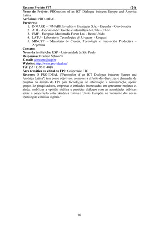 Resumo Projeto FP7                                                             (24)
Nome do Projeto: PROmotion of an ICT Dialogue between Europe and America
Latina
Acrônimo: PRO-IDEAL
Parceiros:
    1. INMARK – INMARK Estudios y Estrategias S.A. – Espanha – Coordenador
    2. ADI – Asociacionde Derecho e informática de Chile – Chile
    3. EMF – European Multimedia Forum Ltd. - Reino Unido
    4. LATU – Laboratorio Tecnologico del Uruguay - Uruguai
    5. MINCYT – Ministerio de Ciencia, Tecnología e Innovación Productiva –
       Argentina
Contato:
Nome da instituição: USP – Universidade de São Paulo
Responsável: Gilson Schwartz
E-mail: schwartz@usp.br
Website: http://www.pro-ideal.eu/
Tel: (55 11) 9611.4018
Área temática ou edital do FP7: Cooperação TIC
Resumo: O PRO-IDEAL ("Promotion of an ICT Dialogue between Europe and
América Latina") tem como objetivos: promover a difusão das diretrizes e chamadas de
projetos no âmbito do FP7 para tecnologias de informação e comunicação, apoiar
grupos de pesquisadores, empresas e entidades interessadas em apresentar projetos e,
ainda, mobilizar a opinião pública e propiciar diálogos com as autoridades públicas
sobre a cooperação entre América Latina e União Européia no horizonte das novas
tecnologias e mídias digitais."




                                        86
 