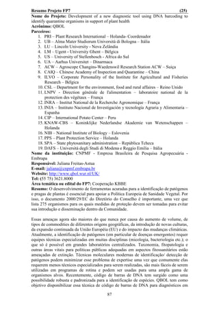 Resumo Projeto FP7                                                                 (25)
Nome do Projeto: Development of a new diagnostic tool using DNA barcoding to
identify quarantine organisms in support of plant health
Acrônimo: QBOL
Parceiros:
     1. PRI – Plant Research International – Holanda- Coordenador
     2. UB – Alma Mater Studiorum Università di Bologna – Itália
     3. LU – Lincoln University - Nova Zelândia
     4. LM – Ugent - University Ghent – Bélgica
     5. US – University of Stellenbosch - Africa do Sul
     6. UA – Aarhus Universitet – Dinarmaca
     7. ACW – Agroscope Changins-Waedenswil Research Station ACW – Suiça
     8. CAIQ – Chinese Academy of Inspection and Quarantine – China
     9. ILVO – Corporate Personality of the Institute for Agricultural and Fisheries
         Research – Bélgica
     10. CSL – Department for the environment, food and rural affaires – Reino Unido
     11. LNPV - Direction générale de l'alimentation – laboratoire national de la
         protection des végétaux – França
     12. INRA – Institut National de la Recherche Agronomique – França
     13. INIA – Instituto Nacional de Investigación y tecnología Agraria y Alimentaria –
         Espanha
     14. CIP – International Potato Center – Peru
     15. KNAW-CBS – Koninklijke Nederlandse Akademie van Wetenschappen –
         Holanda
     16. NIB – National Institute of Biology – Eslovenia
     17. PPS – Plant Protection Service – Holanda
     18. SPA – State phytosanitary administration – República Tcheca
     19. DAFS – Università degli Studi di Modena e Reggio Emilia – Itália
Nome da instituição: CNPMF - Empresa Brasileira de Pesquisa Agropecuária -
Embrapa
Responsável: Juliana Freitas-Astua
E-mail: juliana@cnpmf.embrapa.br
Website: http://www.qbol.wur.nl/UK/
Tel: (55 75) 3621.8000
Área temática ou edital do FP7: Cooperação KBBE
Resumo: O desenvolvimento de ferramentas acuradas para a identificação de patógenos
e pragas de plantas é essencial para apoiar a Política Europeia de Sanidade Vegetal. Por
isso, o documento 2000/29/EC do Diretório do Conselho é importante, uma vez que
lista 275 organismos para os quais medidas de proteção devem ser tomadas para evitar
sua introdução e disseminação dentro da Comunidade.

Essas ameaças agora são maiores do que nunca por causa do aumento de volume, de
tipos de commodities de diferentes origens geográficas, da introdução de novas culturas,
da expansão continuada da União Européia (EU) e do impacto das mudanças climáticas.
Atualmente, a identificação de patógenos (em particular de doenças emergentes) requer
equipes técnicas especializadas em muitas disciplinas (micologia, bacteriologia etc.); o
que só é possível em grandes laboratórios centralizados. Taxonomia, fitopatologia e
outras áreas vitais para políticas públicas adequadas em aspectos fitossanitários estão
ameaçadas de extinção. Técnicas moleculares modernas de identificação/ detecção de
patógenos podem minimizar esse problema de expertise uma vez que comumente elas
requerem menos técnicos especializados para serem realizadas, são mais fáceis de serem
utilizadas em programas de rotina e podem ser usadas para uma ampla gama de
organismos alvos. Recentemente, código de barras de DNA tem surgido como uma
possibilidade robusta e padronizada para a identificação de espécies. QBOL tem como
objetivo disponibilizar essa técnica de código de barras de DNA para diagnósticos em

                                          87
 