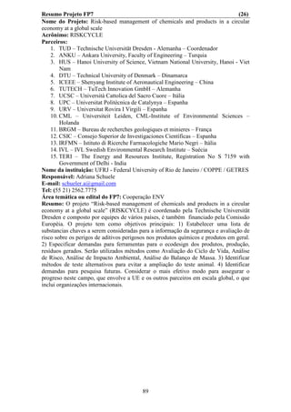 Resumo Projeto FP7                                                                (26)
Nome do Projeto: Risk-based management of chemicals and products in a circular
economy at a global scale
Acrônimo: RISKCYCLE
Parceiros:
    1. TUD – Technische Universität Dresden - Alemanha – Coordenador
    2. ANKU – Ankara University, Faculty of Engineering – Turquia
    3. HUS – Hanoi University of Science, Vietnam National University, Hanoi - Viet
        Nam
    4. DTU – Technical University of Denmark – Dinamarca
    5. ICEEE – Shenyang Institute of Aeronautical Engineering – China
    6. TUTECH – TuTech Innovation GmbH – Alemanha
    7. UCSC – Università Cattolica del Sacro Cuore – Itália
    8. UPC – Universitat Politècnica de Catalynya – Espanha
    9. URV – Universitat Rovira I Virgili – Espanha
    10. CML – Universiteit Leiden, CML-Institute of Environmental Sciences –
        Holanda
    11. BRGM – Bureau de recherches geologiques et minieres – França
    12. CSIC – Consejo Superior de Investigaciones Científicas – Espanha
    13. IRFMN – Istituto di Ricerche Farmacologiche Mario Negri – Itália
    14. IVL – IVL Swedish Environmental Research Institute – Suécia
    15. TERI – The Energy and Resources Institute, Registration No S 7159 with
        Government of Delhi - India
Nome da instituição: UFRJ - Federal University of Rio de Janeiro / COPPE / GETRES
Responsável: Adriana Schuele
E-mail: schueler.a@gmail.com
Tel: (55 21) 2562.7775
Área temática ou edital do FP7: Cooperação ENV
Resumo: O projeto “Risk-based management of chemicals and products in a circular
economy at a global scale” (RISKCYCLE) é coordenado pela Technische Universität
Dresden e composto por equipes de vários países, é também financiado pela Comissão
Européia. O projeto tem como objetivos principais: 1) Estabelecer uma lista de
substancias chaves a serem consideradas para a informação da segurança e avaliação de
risco sobre os perigos de aditivos perigosos nos produtos químicos e produtos em geral.
2) Especificar demandas para ferramentas para o ecodesign dos produtos, produção,
resíduos gerados. Serão utilizados métodos como Avaliação do Ciclo de Vida, Análise
de Risco, Análise de Impacto Ambiental, Análise do Balanço de Massa. 3) Identificar
métodos de teste alternativos para evitar a ampliação do teste animal. 4) Identificar
demandas para pesquisa futuras. Considerar o mais efetivo modo para assegurar o
progreso neste campo, que envolve a UE e os outros parceiros em escala global, o que
inclui organizações internacionais.




                                          89
 