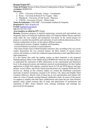 Resumo Projeto FP7                                                                     (27)
Nome do Projeto: Routes to Bose-Einstein Condensation at Room Temperature
Acrônimo: ROBOCON
Parceiros:
    1. UPJV – University of Picardy - França – Coordenador
    2. Roma – Universita di Roma II Tor Vergata – Itália
    3. Marrakech – University of Cadi Ayyad – Marrocos
    4. UNEXE - University of Exeter – Reino Unido
Nome da instituição: UNICAMP - Universidade Estadual de Campinas
Responsável: Yakov Kopelevich
E-mail: kopel@ifi.unicamp.br
Tel: (55 19) 3521.5344
Área temática ou edital do FP7: People
Resumo: Enormous progress in material engineering, research tools and methods very
frequently lead to revisiting the traditional topics of Condensed Matter Physics and their
study under the very original and unexpected view-point. In the current project we
propose to consider the possibility and realization of such textbook phenomena as Bose-
Einstein condensation in three, on first glance different systems:
- Carbon-based systems: Graphite, Graphene and Nanotubes
- Exciton-Polariton excitations in semiconductors
- Perovskite Oxides close to Metal-Insulator transition. that, according to the very recent
studies demonstrate the very common feature: the Bose statistic of current (mass)
carriers and tendency to form the condensed superconducting or/and superflluid state at
high temperatures.
It is this feature that unify the leading experts on these materials in the proposed
Multidisciplinary Marie Curie IRSES project ROBOCON which has the final objective
to understand the realization of BEC phenomena on the experimental and theoretical
level in the proposed systems and elaborate practical recommendations for their further
applications in High-Tech industry: polariton lasers for CD and DVD players and laser
printers, novel Carbon- and Oxide- based microelectronics for computer RAM and CPU
devices etc. Basing on this common subject we created the distributed consortium
(network) of partner institutions, located in EU (France, UK, Italy) and Eligible Third
Countries (Morocco, Brazil). Each of them has its own specialization and related with
others by virtue of already existing bilateral collaborative links. In course of the project
we suppose to amplify and order these collaborations and create the new links between
partners under central common idea of study and optimization of mechanisms and
realization of BEC. Series bilateral visits, training workshops and meetings are
previewed for this purpose.




                                            90
 