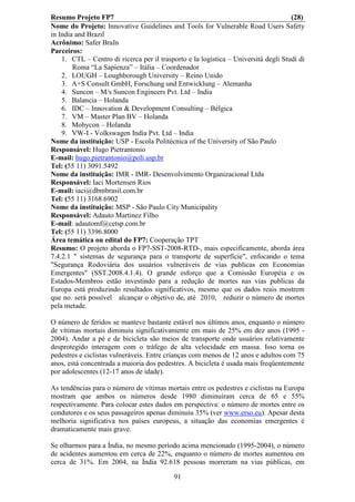 Resumo Projeto FP7                                                                   (28)
Nome do Projeto: Innovative Guidelines and Tools for Vulnerable Road Users Safety
in India and Brazil
Acrônimo: Safer BraIn
Parceiros:
    1. CTL – Centro di ricerca per il trasporto e la logistica – Università degli Studi di
        Roma “La Sapienza” – Itália – Coordenador
    2. LOUGH – Loughborough University – Reino Unido
    3. A+S Consult GmbH, Forschung und Entwicklung – Alemanha
    4. Suncon – M/s Suncon Engineers Pvt. Ltd – India
    5. Balancia – Holanda
    6. IDC – Innovation & Development Consulting – Bélgica
    7. VM – Master Plan BV – Holanda
    8. Mobycon – Holanda
    9. VW-I - Volkswagen India Pvt. Ltd – India
Nome da instituição: USP - Escola Politécnica of the University of São Paulo
Responsável: Hugo Pietrantonio
E-mail: hugo.pietrantonio@poli.usp.br
Tel: (55 11) 3091.5492
Nome da instituição: IMR - IMR- Desenvolvimento Organizacional Ltda
Responsável: Iaci Mortensen Rios
E-mail: iaci@dbmbrasil.com.br
Tel: (55 11) 3168.6902
Nome da instituição: MSP - São Paulo City Municipality
Responsável: Adauto Martinez Filho
E-mail: adautomf@cetsp.com.br
Tel: (55 11) 3396.8000
Área temática ou edital do FP7: Cooperação TPT
Resumo: O projeto aborda o FP7-SST-2008-RTD-, mais especificamente, aborda área
7.4.2.1 " sistemas de segurança para o transporte de superfície", enfocando o tema
"Segurança Rodoviária dos usuários vulneráveis de vias publicas em Economias
Emergentes" (SST.2008.4.1.4). O grande esforço que a Comissão Européia e os
Estados-Membros estão investindo para a redução de mortes nas vias publicas da
Europa está produzindo resultados significativos, mesmo que os dados reais mostrem
que no. será possível alcançar o objetivo de, até 2010, reduzir o número de mortes
pela metade.

O número de feridos se manteve bastante estável nos últimos anos, enquanto o número
de vítimas mortais diminuiu significativamente em mais de 25% em dez anos (1995 -
2004). Andar a pé e de bicicleta são meios de transporte onde usuários relativamente
desprotegido interagem com o tráfego de alta velocidade em massa. Isso torna os
pedestres e ciclistas vulneráveis. Entre crianças com menos de 12 anos e adultos com 75
anos, está concentrada a maioria dos pedestres. A bicicleta é usada mais freqüentemente
por adolescentes (12-17 anos de idade).

As tendências para o número de vítimas mortais entre os pedestres e ciclistas na Europa
mostram que ambos os números desde 1980 diminuíram cerca de 65 e 55%
respectivamente. Para colocar estes dados em perspectiva: o número de mortes entre os
condutores e os seus passageiros apenas diminuiu 35% (ver www.erso.eu). Apesar desta
melhoria significativa nos países europeus, a situação das economias emergentes é
dramaticamente mais grave.

Se olharmos para a Índia, no mesmo período acima mencionado (1995-2004), o número
de acidentes aumentou em cerca de 22%, enquanto o número de mortes aumentou em
cerca de 31%. Em 2004, na Índia 92.618 pessoas morreram na vias públicas, em

                                           91
 
