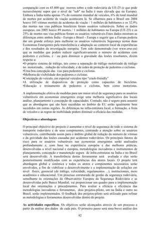 comparação com os 43.400 que morreu sobre a rede rodoviária da UE-25 (e que pode
razoavelmente supor que o nível de "sub" na Índia é mais elevada que na Europa).
Embora a Índia tenha apenas 1% do consumo mundial de veículos, 6% do total mundial
de mortes por acidente de viação acontecem lá. Se olharmos para o Brasil em 2004
houve 185 vítimas mortais de acidentes de viação / 1 milhões de habitantes e os 32,9%
das mortes nas vias publicas brasileiras foram usuários vulneráveis. Sobre os dados
europeus, em 2005 houve 89 mortes / 1 milhões de habitantes na Europa (UE-25) e os
25% de mortes nas vias publicas foram os usuários vulneráveis.Estes dados mostram as
diferenças entre ambos Índia - Europa e Brasil - Europa e sugerir que a Europa poderia
dar um grande esforço para melhorar os usuários vulneráveis Segurança nestas duas
Economias Emergentes pela transferência e adaptação ao contexto local da experiências
e dos resultados da investigação européia. Tem sido demonstrado (ver www.erso.eu)
que as medidas que podem reduzir significativamente o número de acidentes com
pedestres e ciclistas, e / ou para diminuir a gravidade das lesões resultantes, dizem
respeito a:
•O próprio sistema de tráfego, tais como a separação do tráfego motorizado de tráfego
no. motorizado, redução da velocidade, e de redes de proteção de pedestres e ciclistas.
•Uma boa concepção das vias para pedestres e ciclistas.
•Melhoria da visibilidade dos pedestres e ciclistas.
•Concepção do veículo, em especial veículos tipo “crash-friendly”
•A utilização de dispositivos de proteção como capacetes de bicicletas.
•Educação e treinamento de pedestres e ciclistas, bem como motoristas.

A implementação efetiva de medidas para um maior nível de segurança para os usuários
vulneráveis em economias emergentes exige uma melhoria significativa dos locais
análise, planejamento e concepção de capacidades. Contudo, não é seguro para assumir
que as abordagens que são bem sucedidas no âmbito da EU serão igualmente bem
sucedidos em outras regiões. As diferenças na infra-estrutura local, a formação, a frota
de veículos e as regras de mobilidade podem diminuir a eficácia das medidas.

Objectivos e abordagens

O principal objectivo do projecto é aumentar o nível de segurança de todo o sistema de
transporte rodoviário e de seus componentes, centrando a atenção sobre os usuários
vulneráveis, contribuindo assim para o âmbito global de redução do número de vítimas
e da gravidade das lesões causadas por acidentes rodoviários. Os principais fatores de
risco para os usuários vulneráveis nas economias emergentes serão analisados
profundamente e, com base na experiência européia e das melhores práticas,
desenvolvidas a nível nacional e europeu, metodologias inovadoras e instrumentos de
planejamento, concepção e manutenção segura de infra-estruturas na Índia e no Brasil
será desenvolvido. A transferência destas ferramentas será avaliada e elas serão
posteriormente modificadas com as experiências dos atores locais. O projeto terá
abordagem global e sistêmica e todos os atores e componentes necessários serão
envolvidos, a fim de viabilizar o desenvolvimento e a implementação de soluções em
nível físico, gerencial (de tráfego, velocidade, regulamentos ...), institucionais, meio
acadêmico e educacional. Um processo estruturado de gestão da segurança rodoviária,
semelhante às orientações do Observatório Europeu da Segurança Rodoviária e as
desenvolvidas pelo Banco Mundial, vai proporcionar um quadro para a implementação
local das orientações e procedimentos. Para avaliar a eficácia e eficiência das
metodologias inovadoras e ferramentas, dois projetos-piloto, um na Índia e outro no
Brasil, serão implementados. O feedback dos projetos-piloto será utilizado para refinar
as metodologias e ferramentas desenvolvidas dentro do projeto.

As actividades específicas. Os objetivos serão alcançados através de um processo a
partir da análise dos dados de cada país. O primeiro passo será uma breve análise dos

                                          92
 