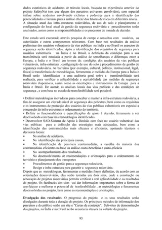 dados estatísticos de acidentes de trânsito locais, baseado na experiência anterior do
projeto SafetyNet (em que alguns dos parceiros estiveram envolvidos), com especial
ênfase sobre acidentes envolvendo ciclistas e pedestres para a identificação das
potencialidades e lacunas para a análise eficaz dos fatores de risco em diferentes níveis.
A situação atual das infra-estruturas rodoviárias, de uso do solo e planejamento e
configuração do local atual de gestão da segurança rodoviária e procedimentos serão
analisados, assim como as responsabilidades e os processos de tomada de decisão.

Este estudo será executado através pesquisa de campo e consultas com usuários, as
autoridades e outras componentes relevantes. Com base nos resultados da análise
preliminar dos usuários vulneráveis da vias publicas na Índia e no Brasil os aspectos de
segurança serão identificados. Após a identificação dos requisitos de segurança para
usuários vulneráveis       na Índia e no Brasil, a definição da condição para a sua
transferência será estudada a partir da análise de semelhanças e diferenças entre a
Europa, a Índia e o Brasil em termos de: condições dos usuários da vias publicas
vulneráveis, infra-estrutura , configuração de uso do solo e procedimentos de gestão de
segurança rodoviária. As barreiras (por exemplo, cultural, político, institucional, legal,
física) à transferência de metodologias, ferramentas e medidas da Europa para a Índia e
Brasil serão identificadas e uma auditoria geral sobre a transferabilidade será
realizada, para verificar a aplicabilidade e aceitabilidade das medidas de segurança
rodoviária disponíveis, assim como as orientações e instrumentos da Europa para a
Índia e Brasil. De acordo as análises locais das vias públicas e das condições de
segurança , e com base no estudo de transferabilidade será possível:

• Definir metodologias inovadoras para conceber e manter a infra-estrutura rodoviária, a
fim de assegurar um elevado nível de segurança dos pedestres, bem como os requisitos
e os instrumentos de protecção dos usuários da vias publicas vulneráveis em especial a
concepção de infra-estruturas e ordenamento do território.
• Definir as funcionalidades e especificações de apoio à decisão, ferramenta a ser
desenvolvida com base nas metodologias identificadas.
• Desenvolver SAD-Sistema de Apoio à Decisão com foco no usuário vulnerável das
vias públicas para a definição das estratégias mais adequadas, bem como a
identificação das contramedidas mais eficazes e eficientes, apoiando técnicos e
decisores locais:
•        Na análise de acidentes,
•        Na identificação das principais causas,
•        Na identificação de possíveis contramedidas, a escolha da maioria das
contramedidas eficientes na base da análise custo-benefício e custo-eficácia
•        No acompanhamento dos resultados.
•        No desenvolvimento de recomendações e orientações para o ordenamento do
território e planejamento dos transportes
•        Procedimentos de gestão para a segurança rodoviária,
•        Design e infra-estrutura para garantir a segurança rodoviária.
Depois que as metodologias, ferramentas e medidas forem definidas, de acordo com as
orientações desenvolvidas, elas serão testadas em dois sites, onde a construção ou
renovação de projetos rodoviários permita verificar a real aplicabilidade e os resultados
do projeto. Os feedbacks dos sites vai dar informações importantes sobre a forma de
aperfeiçoar e melhorar o potencial de trasferabilidade , as metodologias e ferramentas
desenvolvidas no projeto, bem como as recomendações e orientações.

Divulgação dos resultados. O progresso do projeto e os seus resultados serão
divulgados durante toda a duração do projeto. Os principais métodos de informação dos
parceiros e do público serão um site e "Cartas de conteúdo". Sub-sites de demonstração
dos projetos, na Índia e no Brasil serão acessíveis através da website do projeto.

                                           93
 