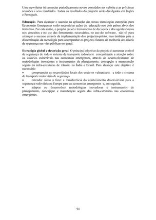 Uma newsletter irá anunciar periodicamente novos conteúdos no website e as próximas
reuniões e seus resultados. Todos os resultados do projecto serão divulgados em Inglês
e Português.

Educação. Para alcançar o sucesso na aplicação das novas tecnologias européias para
Economias Emergentes serão necessárias ações de educação nos dois países alvos dos
trabalhos. Por esta razão, o projeto prevê o treinamento de decisores e dos agentes locais
nos conceitos e no uso das ferramentas necessárias, no uso do software, não só para
alcançar o sucesso através da implementação dos projectos-piloto, mas também para a
disseminação da tecnologia para acompanhar os projetos futuros de melhoria dos níveis
de segurança nas vias públicas em geral.

Estratégia global e descrição geral. O principal objetivo do projeto é aumentar o nível
de segurança de todo o sistema de transporte rodoviário concentrando a atenção sobre
os usuários vulneráveis nas economias emergentes, através do desenvolvimento de
metodologias inovadoras e instrumentos de planejamento, concepção e manutenção
segura da infra-estruturas de trânsito na Índia e Brasil. Para alcançar este objetivo é
necessário
•       compreender as necessidades locais dos usuários vulneráveis e todo o sistema
de transporte rodoviário de segurança
•       entender como a fazer a transferência do conhecimento desenvolvido para a
segurança rodoviária na Europa para as economias emergentes e, em seguida,
•       adaptar ou desenvolver metodologias inovadoras e instrumentos de
planejamento, concepção e manutenção segura das infra-estruturas nas economias
emergentes.




                                           94
 