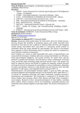 Resumo Projeto FP7                                                                  (29)
Nome do Projeto: Sweet Sorghum : an alternative energy crop
Acrônimo: SWEETFUEL
Parceiros:
    1. CIRAD – Centre international en recherche agronomique pour le développement
        - França – Coordenador
    2. UNIBO – Alma Mater Studiorum - Università di Bologna – Itália
    3. UANL – UNIVERSIDAD AUTONOMA DE NUEVO LEON – México
    4. UNICATT - Università Cattolica del Sacro Cuore – Italia
    5. WIP – Wirtschaft und Infrastruktur GmbH & Co Planungs KG – Alemanha
    6. KWS - KWS SAAT AG – Alemanha
    7. ARC-GCI – Agricultural Research Council - Africa do Sul
    8. IFEU – Institut für Energie- und Umweltforschung Heidelberg GmbH –
        Alemanha
    9. ICRISAT – International Crops Research Institute for Semi Arid Tropics - India
Nome da instituição: EMBRAPA - Centro Nacional de Milho e Sorgo
Responsável: Robert Schaffert
E-mail: schaffer@cnpms.embrapa.br
Tel: (55 31) 3779.1076
Área temática ou edital do FP7: Cooperação KBBE
Resumo: Increasing world market prices for fossil fuels, driven by limited reserves,
growing demand and instability in producing regions, now render renewable fuels
economical. Such fuels are also a pathway to reducing GHG emissions and mitigating
climate change. Bio-ethanol from crop plants is a promising, partial solution to
sustainably satisfy the energy demand for road transport. The success of bio-ethanol
from sugarcane in Brazil demonstrates proof of concept but cannot be transferred to
water-limited or temperate environments.
Sweet sorghum, as a source of either fermentable free sugars or lignocellulosics, has
many potential advantages, including: high water, nitrogen and radiation use efficiency;
broad agro-ecological adaptation; rich genetic diversity for useful traits; and the
potential to produce fuel feedstock, food and feed in various combinations. Fuel-food
crops can thereby help reconciling energy and food security issues. This project will
breed for improved cultivars and hybrids of sorghum for temperate, tropical semi-arid
and tropical acid-soil environments by pyramiding in various combinations, depending
on region and ideotype, tolerance to cold, drought and acid (Al-toxic) soils; and high
production of stalk sugars, easily digestible biomass and grain (WP 1-3).
Molecular-genetic and physiological breeding support is given by WP4, and agro-
ecological adaptation and sustainable practices are developed by WP5. Other WPs (6, 7,
8) provide for integrated technology and impact assessments including economics,
dissemination and coordination. The Consortium is composed of 10 members from
France (leader), Italy, Germany, Brazil, India, Mexico and South Africa, including a
seed company. Research involves structured participation of stake holders, including
policy makers. Project outcomes will be new germplasm, sustainable practices and
commodity chain concepts adapted to each target region. The duration of the project is 5
years.




                                          95
 