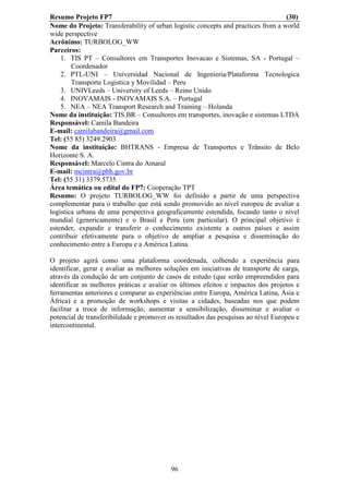 Resumo Projeto FP7                                                                (30)
Nome do Projeto: Transferability of urban logistic concepts and practices from a world
wide perspective
Acrônimo: TURBOLOG_WW
Parceiros:
    1. TIS PT – Consultores em Transportes Inovacao e Sistemas, SA - Portugal –
        Coordenador
    2. PTL-UNI – Universidad Nacional de Ingenieria/Plataforma Tecnologica
        Transporte Logistica y Movilidad – Peru
    3. UNIVLeeds – University of Leeds – Reino Unido
    4. INOVAMAIS - INOVAMAIS S.A. – Portugal
    5. NEA – NEA Transport Research and Training – Holanda
Nome da instituição: TIS.BR – Consultores em transportes, inovação e sistemas LTDA
Responsável: Camila Bandeira
E-mail: camilabandeira@gmail.com
Tel: (55 85) 3249.2903
Nome da instituição: BHTRANS - Empresa de Transportes e Trânsito de Belo
Horizonte S. A.
Responsável: Marcelo Cintra do Amaral
E-mail: mcintra@pbh.gov.br
Tel: (55 31) 3379.5735
Área temática ou edital do FP7: Cooperação TPT
Resumo: O projeto TURBOLOG_WW foi definido a partir de uma perspectiva
complementar para o trabalho que está sendo promovido ao nível europeu de avaliar a
logística urbana de uma perspectiva geograficamente estendida, focando tanto o nível
mundial (genericamente) e o Brasil e Peru (em particular). O principal objetivo é
estender, expandir e transferir o conhecimento existente a outros países e assim
contribuir efetivamente para o objetivo de ampliar a pesquisa e disseminação do
conhecimento entre a Europa e a América Latina.

O projeto agirá como uma plataforma coordenada, colhendo a experiência para
identificar, gerar e avaliar as melhores soluções em iniciativas de transporte de carga,
através da condução de um conjunto de casos de estudo (que serão empreendidos para
identificar as melhores práticas e avaliar os últimos efeitos e impactos dos projetos e
ferramentas anteriores e comparar as experiências entre Europa, América Latina, Ásia e
África) e a promoção de workshops e visitas a cidades, baseadas nos que podem
facilitar a troca de informação, aumentar a sensibilização, disseminar e avaliar o
potencial de transferibilidade e promover os resultados das pesquisas ao nível Europeu e
intercontinental.




                                          96
 