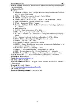 Resumo Projeto FP7                                                              (31)
Nome do Projeto: International Demonstrations of Platform for Transport Planning and
Travel Information
Acrônimo: VIAJEO
Parceiros:
   1. ERTICO – European Road Transport Telematics Implementation Coordination
       scrl – Belgica – Coordenador
   2. BTRC – Beijing Transportation Research Center – China
   3. ALTEA – Altea Italia Srl. – Itália
   4. ANCO – ANCO S.A. AGENCIES, COMMERCE & INDUSTRY – Grécia
   5. BPT – Beijing Public Transport Holdings, Ltd. – China
   6. ITSJU – Groupement ITS-JU – França
   7. Infotrip – Intelligent Traffic & Travel Information Technology Applications
       S.A. – Grécia
   8. Key – Dinamarca
   9. MIZAR – Mizar Authomazione SPA – Itália
   10. PTV – Plannung Transport Verkehr AG – Alemanha
   11. SCCTPC – Shanghai City Comprehensive Transportation Planning Company –
       China
   12. NA – Shanghai Navi Atlas Navigation Information Co., LTD. – China
   13. TSSS – Thales Software Systems (Shanghai) Co., Ltd. – China
   14. THETIS – THETIS S.p.A. – Itália
   15. T-Systems - T-Systems P.R.China Ltd. – China
   16. CERTU – Centre d'études pour les réseaux, les transports, l'urbanisme et les
       constructions publiques – França
   17. Metasystem – META SYSTEM S.p.A – Italia
   18. CERTH – Center for Research and Technology Hellas – Grécia
   19. DLR – Deutsches Zentrum fuer Luft- und Raumfahrt e.V. – Alemanha
   20. RIOH – Research Institute of Highway, Ministry of Communications – China
Nome da instituição: AEA - Associação Brasileira de Engenharia Automotiva
Responsável: Daniel Zacarias
E-mail: dzacarias.simba@aea.org.br
Tel: (55 11) 5575.9043 r 24
Nome da instituição: Marelli – Magneti Marelli Sistemas Automotivos Indústria e
Comercio Ltda.
Responsável: Ricardo Takahira
E-mail: ricardo.takahira@magnetimarelli.com.br
Tel: (55 19) 2118.6509
Área temática ou edital do FP7: Cooperação TPT




                                        97
 