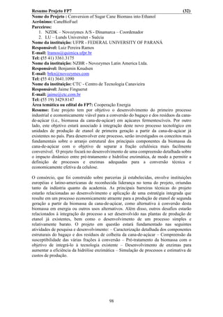 Resumo Projeto FP7                                                                  (32)
Nome do Projeto : Conversion of Sugar Cane Biomass into Ethanol
Acrônimo: CaneBioFuel
Parceiros:
    1. NZDK – Novozymes A/S - Dinamarca – Coordenador
    2. LU – Lunds Universitet - Suécia
Nome da instituição: UFPR - FEDERAL UNIVERSITY OF PARANÁ
Responsável: Luiz Pereira Ramos
E-mail: lramos@quimica.ufpr.br
Tel: (55 41) 3361.3175
Nome da instituição: NZBR - Novozymes Latin America Ltda.
Responsável: Benjamin Knudsen
E-mail: brkn@novozymes.com
Tel: (55 41) 3641.1090
Nome da instituição: CTC - Centro de Tecnologia Canavieira
Responsável: Jaime Finguerut
E-mail: jaime@ctc.com.br
Tel: (55 19) 3429.8147
Área temática ou edital do FP7: Cooperação Energia
Resumo: Este projeto tem por objetivo o desenvolvimento do primeiro processo
industrial e economicamente viável para a conversão do bagaço e dos resíduos da cana-
de-açúcar (i.e., biomassa da cana-de-açúcar) em açúcares fermentescíveis. Por outro
lado, este objetivo estará associado à integração deste novo processo tecnológico em
unidades de produção de etanol de primeira geração a partir da cana-de-açúcar já
existentes no país. Para desenvolver este processo, serão investigados os conceitos mais
fundamentais sobre o arranjo estrutural dos principais componentes da biomassa da
cana-de-açúcar com o objetivo de separar a fração celulósica mais facilmente
conversível. O projeto focará no desenvolvimento de uma compreensão detalhada sobre
o impacto dinâmico entre pré-tratamento e hidrólise enzimática, de modo a permitir a
definição de processos e enzimas adequadas para a conversão técnica e
economicamente efetiva da celulose.

O consórcio, que foi construído sobre parcerias já estabelecidas, envolve instituições
européias e latino-americanas de reconhecida liderança no tema do projeto, oriundas
tanto da indústria quanto da academia. As principais barreiras técnicas do projeto
estarão relacionadas ao desenvolvimento e aplicação de uma estratégia integrada que
resulte em um processo economicamente atraente para a produção de etanol de segunda
geração a partir da biomassa da cana-de-açúcar, como alternativa à conversão desta
biomassa em energia ou outros usos alternativos. Além disso, outros desafios estarão
relacionados à integração do processo a ser desenvolvido nas plantas de produção de
etanol já existentes, bem como o desenvolvimento de um processo simples e
relativamente barato. O projeto em questão estará fundamentado nas seguintes
atividades de pesquisa e desenvolvimento: – Caracterização detalhada dos componentes
estruturais do bagaço e dos resíduos de colheita da cana-de-açúcar – Compreensão da
susceptibilidade das várias frações à conversão – Pré-tratamento da biomassa com o
objetivo de integrá-lo à tecnologia existente – Desenvolvimento de enzimas para
aumentar a eficiência da hidrólise enzimática – Simulação de processos e estimativa de
custos de produção.




                                          98
 