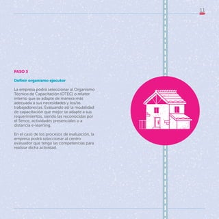 11
PASO 3
Definir organismo ejecutor
La empresa podrá seleccionar al Organismo
Técnico de Capacitación (OTEC) o relator
interno que se adapte de manera más
adecuada a sus necesidades y los/as
trabajadores/as. Evaluando así la modalidad
de capacitación que mejor se adapte a sus
requerimientos, siendo las reconocidas por
el Sence, actividades presenciales o a
distancia e-learning.
En el caso de los procesos de evaluación, la
empresa podrá seleccionar al centro
evaluador que tenga las competencias para
realizar dicha actividad.
 
