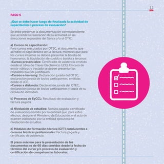 13
PASO 5
¿Qué se debe hacer luego de finalizada la actividad de
capacitación o proceso de evaluación?
Se debe presentar la documentación correspondiente
que acredite la realización de la actividad en las
direcciones regionales del Sence y/o el OTIC:
a) Cursos de capacitación:
Para cursos ejecutados por OTEC, el documento que
acredite el pago deberá ser la factura, mientras que para
los cursos internos se deberá presentar la boleta de
honorarios, la liquidación de sueldo o boleta a terceros:
•Cursos presenciales: Certificado de asistencia emitido
desde el Libro de Clases Electrónico (LCE). En caso de
existir viáticos y traslado se deben presentar los
respaldos que los justifiquen.
•Cursos e-learning: Declaración jurada del OTEC,
declaración jurada de los/as participantes, emitidas
desde el LCE.
•Cursos a distancia: Declaración jurada del OTEC,
declaración jurada de los/as participantes y copia de su
cédula de identidad.
b) Procesos de EyCCL: Resultado de evaluación y
factura pagada.
c) Nivelación de estudios: Factura pagada, certificado
de evaluación emitido por la entidad que, para estos
efectos, designe el Ministerio de Educación, y el acta de
examen elaborado por la entidad ejecutora de
nivelación de estudios.
d) Módulos de formación técnica (CFT) conducentes a
carreras técnicas profesionales: Factura pagada y
certificado de asistencia.
El plazo máximo para la presentación de los
documentos es de 60 días corridos desde la fecha de
término del curso y/o proceso de evaluación y
certificación de competencias laborales.
 
