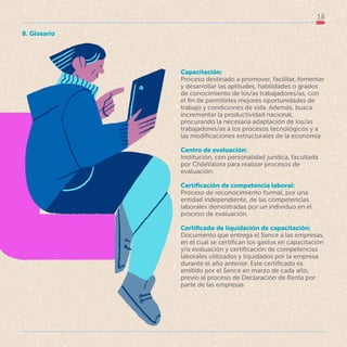 18
Capacitación:
Proceso destinado a promover, facilitar, fomentar
y desarrollar las aptitudes, habilidades o grados
de conocimiento de los/as trabajadores/as, con
el fin de permitirles mejores oportunidades de
trabajo y condiciones de vida. Además, busca
incrementar la productividad nacional,
procurando la necesaria adaptación de los/as
trabajadores/as a los procesos tecnológicos y a
las modificaciones estructurales de la economía.
Centro de evaluación:
Institución, con personalidad jurídica, facultada
por ChileValora para realizar procesos de
evaluación.
Certificación de competencia laboral:
Proceso de reconocimiento formal, por una
entidad independiente, de las competencias
laborales demostradas por un individuo en el
proceso de evaluación.
Certificado de liquidación de capacitación:
Documento que entrega el Sence a las empresas,
en el cual se certifican los gastos en capacitación
y/o evaluación y certificación de competencias
laborales utilizados y liquidados por la empresa
durante el año anterior. Este certificado es
emitido por el Sence en marzo de cada año,
previo al proceso de Declaración de Renta por
parte de las empresas.
8. Glosario
 