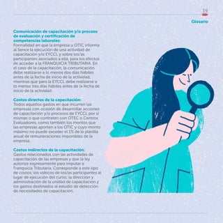 19
Comunicación de capacitación y/o proceso
de evaluación y certificación de
competencias laborales:
Formalidad en que la empresa u OTIC informa
al Sence la ejecución de una actividad de
capacitación y/o EYCCL y sobre los/as
participantes asociados a ella, para los efectos
de acceder a la FRANQUICIA TRIBUTARIA. En
el caso de la capacitación, la comunicación
debe realizarse a lo menos dos días hábiles
antes de la fecha de inicio de la actividad,
mientras que para la EYCCL debe realizarse a
lo menos tres días hábiles antes de la fecha de
inicio de la actividad.
Costos directos de la capacitación:
Todos aquellos gastos en que incurren las
empresas con ocasión de desarrollar acciones
de capacitación y/o procesos de EYCCL por sí
mismas o que contraten con OTEC o Centros
Evaluadores, como también los montos que
las empresas aporten a los OTIC y cuyo monto
máximo no puede exceder el 1% de la planilla
anual de remuneraciones imponibles de la
empresa.
Costos indirectos de la capacitación:
Gastos relacionados con las actividades de
capacitación de las empresas y que la ley
autoriza expresamente para imputar a
Franquicia Tributaria. Corresponde a este tipo
de costos: los viáticos de los/as participantes al
lugar de ejecución del curso; la dirección y
administración de la unidad de capacitación y
los gastos destinados al estudio de detección
de necesidades de capacitación.
Glosario
 