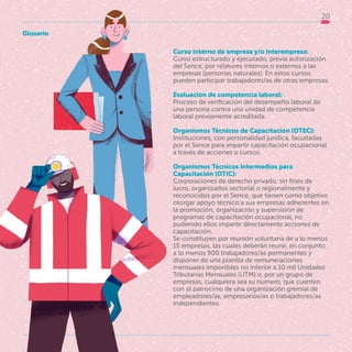 20
Curso interno de empresa y/o interempresa:
Curso estructurado y ejecutado, previa autorización
del Sence, por relatores internos o externos a las
empresas (personas naturales). En estos cursos
pueden participar trabajadores/as de otras empresas.
Evaluación de competencia laboral:
Proceso de verificación del desempeño laboral de
una persona contra una unidad de competencia
laboral previamente acreditada.
Organismos Técnicos de Capacitación (OTEC):
Instituciones, con personalidad jurídica, facultadas
por el Sence para impartir capacitación ocupacional
a través de acciones o cursos.
Organismos Técnicos Intermedios para
Capacitación (OTIC):
Corporaciones de derecho privado, sin fines de
lucro, organizados sectorial o regionalmente y
reconocidos por el Sence, que tienen como objetivo
otorgar apoyo técnico a sus empresas adherentes en
la promoción, organización y supervisión de
programas de capacitación ocupacional, no
pudiendo ellos impartir directamente acciones de
capacitación.
Se constituyen por reunión voluntaria de a lo menos
15 empresas, las cuales deberán reunir, en conjunto,
a lo menos 900 trabajadores/as permanentes y
disponer de una planilla de remuneraciones
mensuales imponibles no inferior a 10 mil Unidades
Tributarias Mensuales (UTM) o, por un grupo de
empresas, cualquiera sea su número, que cuenten
con el patrocinio de una organización gremial de
empleadores/as, empresarios/as o trabajadores/as
independientes.
Glosario
 