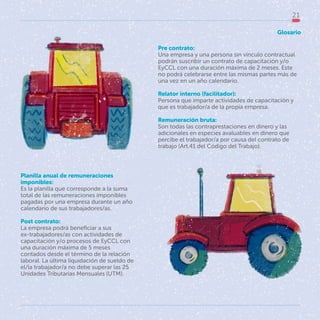 21
Pre contrato:
Una empresa y una persona sin vínculo contractual
podrán suscribir un contrato de capacitación y/o
EyCCL con una duración máxima de 2 meses. Este
no podrá celebrarse entre las mismas partes más de
una vez en un año calendario.
Relator interno (facilitador):
Persona que imparte actividades de capacitación y
que es trabajador/a de la propia empresa.
Remuneración bruta:
Son todas las contraprestaciones en dinero y las
adicionales en especies avaluables en dinero que
percibe el trabajador/a por causa del contrato de
trabajo (Art.41 del Código del Trabajo).
Planilla anual de remuneraciones
imponibles:
Es la planilla que corresponde a la suma
total de las remuneraciones imponibles
pagadas por una empresa durante un año
calendario de sus trabajadores/as.
Post contrato:
La empresa podrá beneficiar a sus
ex-trabajadores/as con actividades de
capacitación y/o procesos de EyCCL con
una duración máxima de 5 meses
contados desde el término de la relación
laboral. La última liquidación de sueldo de
el/la trabajador/a no debe superar las 25
Unidades Tributarias Mensuales (UTM).
Glosario
 