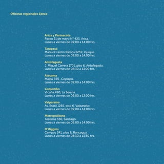 Arica y Parinacota
Paseo 21 de mayo N° 423, Arica.
Lunes a viernes de 09:00 a 14:00 hrs.
Tarapacá
Manuel Castro Ramos 2259, Iquique.
Lunes a viernes de 09:00 a 14:00 hrs.
Antofagasta
J. Miguel Carrera 1701, piso 6, Antofagasta.
Lunes a viernes de 08:30 a 13:00 hrs.
Atacama
Maipú 355 , Copiapó.
Lunes a viernes de 09:00 a 14:00 hrs.
Coquimbo
Vicuña 490, La Serena.
Lunes a viernes de 09:00 a 13:00 hrs.
Valparaíso
Av. Brasil 1265, piso 6, Valparaíso.
Lunes a viernes de 09:00 a 14:00 hrs.
Metropolitana
Teatinos 350, Santiago.
Lunes a viernes de 09:00 a 14:00 hrs.
O'Higgins
Campos 241, piso 6, Rancagua.
Lunes a viernes de 08:30 a 13:30 hrs.
Oficinas regionales Sence
 