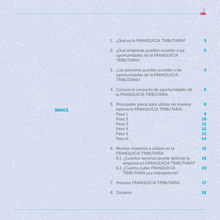 3
5
5
5
6
8
9
10
11
12
13
14
15
15
16
17
18
1. ¿Qué es la FRANQUICIA TRIBUTARIA?
2. ¿Qué empresas pueden acceder a las
oportunidades de la FRANQUICIA
TRIBUTARIA?
3. ¿Las personas pueden acceder a las
oportunidades de la FRANQUICIA
TRIBUTARIA?
4. Conoce el conjunto de oportunidades de
la FRANQUICIA TRIBUTARIA.
5. Principales pasos para utilizar de manera
óptima la FRANQUICIA TRIBUTARIA:
Paso 1
Paso 2
Paso 3
Paso 4
Paso 5
Paso 6
6. Montos máximos a utilizar en la
FRANQUICIA TRIBUTARIA
6.1 ¿Cuántos recursos puede destinar la
empresa en FRANQUICIA TRIBUTARIA?
6.2 ¿Cuánto cubre FRANQUICIA
TRIBUTARIA por trabajador/a?
7. Proceso FRANQUICIA TRIBUTARIA
8. Glosario
ÍNDICE
 