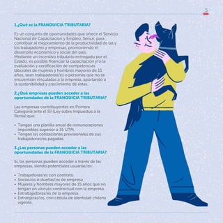 5
1.¿Qué es la FRANQUICIA TRIBUTARIA?
Es un conjunto de oportunidades que ofrece el Servicio
Nacional de Capacitación y Empleo, Sence, para
contribuir al mejoramiento de la productividad de las y
los trabajadores y empresas, promoviendo el
desarrollo económico y social del país.
Mediante un incentivo tributario entregado por el
Estado, es posible financiar la capacitación y/o la
evaluación y certificación de competencias
laborales de mujeres y hombres mayores de 15
años, sean trabajadoras/es o personas que no se
encuentran vinculadas a la empresa, aportando a
la sostenibilidad y crecimiento de éstas.
2.¿Qué empresas pueden acceder a las
oportunidades de la FRANQUICIA TRIBUTARIA?
Las empresas contribuyentes en Primera
Categoría ante el SII (Ley sobre Impuestos a la
Renta) que:
• Tengan una planilla anual de remuneraciones
imponibles superior a 35 UTM.
• Tengan las cotizaciones previsionales de sus
trabajadoras/es pagadas.
3.¿Las personas pueden acceder a las
oportunidades de la FRANQUICIA TRIBUTARIA?
Sí, las personas pueden acceder a través de las
empresas, siendo potenciales usuarias/os:
• Trabajadoras/es con contrato.
• Socias/os o dueñas/os de empresa.
• Mujeres y hombres mayores de 15 años que no
tengan un vínculo contractual con la empresa.
• Extrabajadoras/es de la empresa.
• Extranjeras/os, con cédula de identidad chilena
vigente.
 