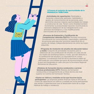 6
4.Conoce el conjunto de oportunidades de la
FRANQUICIA TRIBUTARIA
•Actividades de capacitación: Destinadas a
fomentar y desarrollar aptitudes, habilidades o
grados de conocimientos de las personas, para
permitirles alcanzar mejores oportunidades de trabajo
y condiciones de vida. Tienen como finalidad también
incrementar la productividad nacional, incentivando la
necesaria adaptación de las trabajadoras/es a los
procesos tecnológicos y a las modificaciones
estructurales de la economía.
•Procesos de Evaluación y Certificación de
Competencias Laborales (EyCCL): Permiten reconocer
formalmente los conocimientos, capacidades y aptitudes
de personas para ejecutar funciones específicas de un
puesto de trabajo, independientemente de cómo las hayan
adquirido.
•Programa de nivelación de estudios de educación básica
y media: Conjunto de actividades necesarias para la
obtención de una certificación de estudios en cada uno de
los niveles de enseñanza básica y media, que dan derecho a
la certificación de estudios y su equivalencia en cursos
regulares. La evaluación final de las/os alumnas/os debe ser
efectuada por una entidad que goce de reconocimiento oficial,
la que será designada en cada caso por la Secretaría Regional
Ministerial de Educación.
•Módulos de formación técnica conducente a carreras
técnicas profesionales (CFT): Módulos de formación
conducentes al otorgamiento de un título técnico de nivel
superior en Centros de Formación Técnica.
•Gastos en viáticos y traslados en los que incurren los/as
participantes: Las empresas podrán financiar hasta el 10% de los
costos de capacitación en viáticos y traslado de los/as participantes
que asistan a capacitaciones que se desarrollen fuera de su lugar
habitual de trabajo o residencia.
 