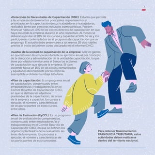 7
Para obtener financiamiento
FRANQUICIA TRIBUTARIA, estas
actividades deben realizarse
dentro del territorio nacional.
•Detección de Necesidades de Capacitación (DNC): Estudio que permite
a las empresas determinar los principales requerimientos y
prioridades en la capacitación de sus trabajadores y trabajadoras,
realizable tanto por personas naturales como jurídicas. Pueden
financiar hasta un 10% de los costos directos de capacitación en que
haya incurrido la empresa durante el año respectivo. Al menos se
deberán ejecutar el 50% de los cursos y capacitar al 50% de las y los
participantes contemplados en el programa de capacitación que se
proponga. El estudio debe presentarse a los menos 10 días hábiles
previos al inicio del primer curso declarado en el informe (DNC).
•Gastos de la unidad de capacitación de la empresa: Son los gastos
en que incurren las empresas durante su ejercicio anual por concepto
de la dirección y administración de la unidad de capacitación, la que
tiene por objeto tramitar ante el Sence las acciones
de capacitación que ejecute la empresa. El tope
asciende hasta un 15% de los costos comunicados
y liquidados directamente por la empresa
susceptible a obtener la rebaja tributaria.
•Plan de capacitación: Es un programa anual
de capacitación, consensuado entre
empleadores/as y trabajadores/as en el
Comité Bipartito de Capacitación (CBC),
en que se definen los objetivos
planteados de la capacitación, las áreas
de la empresa a capacitar, los cursos a
ejecutar, el número y características
de los participantes de estos cursos,
entre otros.
•Plan de Evaluación (EyCCL): Es un programa
anual de evaluación de competencias,
consensuado entre empleadores/as y
trabajadores/as en el Comité Bipartito de
Capacitación (CBC), en que se definen los
objetivos planteados de la evaluación, las
áreas de la empresa, los procesos a
ejecutar, el número y características de
los participantes de estos procesos.
 