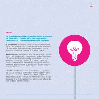9
PASO 1
¿A qué tipo de actividad de capacitación y/o proceso
de Evaluación y Certificación de Competencias
Laborales (EyCCL) puedo acceder como empresa?
•Contratado: Es aquella capacitación y/o proceso de
EyCCL en que participa un trabajador/a que mantiene
un vínculo de subordinación y dependencia con la
empresa usuaria de FRANQUICIA TRIBUTARIA.
•Pre Contrato: Es aquella capacitación y/o proceso de
EyCCL en que participa una persona que no mantiene
un vínculo de subordinación y dependencia con la
empresa usuaria de FRANQUICIA TRIBUTARIA. Se
realiza por medio de un contrato de capacitación o
contrato de evaluación que no puede extenderse por
más de dos meses.
•Post Contrato: Es aquella capacitación y/o proceso
de EyCCL en la que participa un ex trabajador/a de la
empresa usuaria de FRANQUICIA TRIBUTARIA. Esta
capacitación debe realizarse a más tardar cinco meses
después de la fecha del término del vínculo laboral del
trabajador/a con la empresa.
 