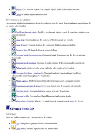 • Matriz: Crea una matriz polar o rectangular a partir de los objetos seleccionados
• Clonar: Clona los objetos seleccionados
Herramientas de utilidad
Herramientas adicionales disponibles desde el menú contextual del botón derecho del ratón, dependiendo de
los objetos seleccionados.
• Establecer plano de trabajo: Establece un plano de trabajo a partir de una vista estándar o una
cara seleccionada
• Línea final: Termina el dibujo del contorno o BSpline actual, sin cerrarlo
• Línea de cierre: Termina el dibujo del contorno o BSpline actual, cerrándolo
• Deshacer línea: Deshace el último segmento de línea
• Conmutar modo de construcción: Conmuta el modo de construcción del Boceto activado /
desactivado
• Conmutar modo continuo: Conmuta el modo continuo de Boceto activado / desactivado
• Aplicar estilo: Aplica el estilo actual y el color a los objetos seleccionados
• Conmuta el modo de visualización: Alterna el modo de visualización de los objetos
seleccionados entre "líneas planas" y "alámbrico"
• Añadir a grupo: Añade rápidamente los objetos seleccionados a un grupo existente
• Seleccionar contenido de grupo: Selecciona el contenido de un grupo seleccionado
• Conmutar ajuste: Conmuta el ajuste a objetos activado / desactivado
• Conmutar rejilla: Conmuta la rejilla del Boceto activado / desactivado
• Mostrar barra de ajuste: Muestra / oculta la barra de herramientas de ajuste del Boceto
Creando Piezas 3D
Primitivas
Estas son las herramientas para crear primitivas de objetos.
• Caja: Dibuja una caja especificando sus dimensiones
• Cono: Dibuja un cono especificando sus dimensiones
 