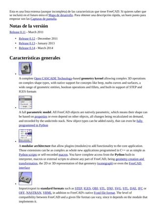 Esta es una lista extensa (aunque incompleta) de las características que tiene FreeCAD. Si quieres saber que
se incluirá en el futuro mira el Mapa de desarrollo. Para obtener una descripción rápida, un buen punto para
empezar son las Capturas de pantalla.
Notas de la versión
Release 0.11 - March 2011
• Release 0.12 - December 2011
• Release 0.13 - January 2013
• Release 0.14 - March 2014
Características generales
•
A complete Open CASCADE Technology-based geometry kernel allowing complex 3D operations
on complex shape types, with native support for concepts like brep, nurbs curves and surfaces, a
wide range of geometric entities, boolean operations and fillets, and built-in support of STEP and
IGES formats
•
A full parametric model. All FreeCAD objects are natively parametric, which means their shape can
be based on properties or even depend on other objects, all changes being recalculated on demand,
and recorded by the undo/redo stack. New object types can be added easily, that can even be fully
programmed in Python
•
A modular architecture that allow plugins (modules) to add functionality to the core application.
Those extensions can be as complex as whole new applications programmed in C++ or as simple as
Python scripts or self-recorded macros. You have complete access from the Python built-in
interpreter, macros or external scripts to almost any part of FreeCAD, being geometry creation and
transformation, the 2D or 3D representation of that geometry (scenegraph) or even the FreeCAD
interface
•
Import/export to standard formats such as STEP, IGES, OBJ, STL, DXF, SVG, STL, DAE, IFC or
OFF, NASTRAN, VRML in addition to FreeCAD's native Fcstd file format. The level of
compatibility between FreeCAD and a given file format can vary, since it depends on the module that
implements it.
 
