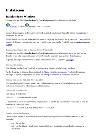 Instalación
Instalación en Windows
El modo más sencillo de instalar FreeCAD en Windows es utilizar el instalador de abajo.
Windows all version Windows latest v.14 32/64-bit
Después de descargar el archivo .msi (Microsoft Installer), simplemente haz doble clic en él para iniciar el
proceso de instalación.
Abajo hay más información sobre opciones técnicas. Si parece desalentador, no te preocupes! La mayoría de
usuarios de Windows no necesitan más que el archivo .msi para instalar FreeCAD y dar sus primeros pasos
started!
Instalación simple con el instalador de Microsoft
El modo más sencillo de instalar FreeCAD en Windows es utilizar el instalador de arriba. Esta página
describe el uso y las características de Microsoft Installer para tener más opciones de instalación.
Si quieres descargar una versión de 64 bits o en desarrollo, mira la página de Descargas.
Instalación simple
El archivo de instalación de FreeCAD se suministra en formato .msi (Windows Installer).
Puedes descargar el último archivo .msi desde la Página oficial de descargas de FreeCAD. Después de
descargar el archivo, simplemente haz doble clic en él para comenzar el proceso de instalación.
Instalación desde la línea de comandos
Con las utilidades del comando msiexec.exe, están disponibles características adicionales, como la
instalación no interactiva y la instalación administrativa.
Instalación no interactiva
Con la línea de comandos
msiexec /i FreeCAD<version>.msi
la instalación se puede iniciar mediante programación. Se pueden pasar parámetros adicionales al final de
esta línea de comandos, como
msiexec /i FreeCAD-2.5.msi TARGETDIR=r:FreeCAD25
Interfaz de usuario limitada
La cantidad de interfaces de usuario que le instalador muestra puede controlarse con opciones /q, en
particular:
• /qn - Sin interfaz
• /qb - Interfaz básica - simplemente un pequeño letrero de diálogo mostrando el progreso de la
instalación
 