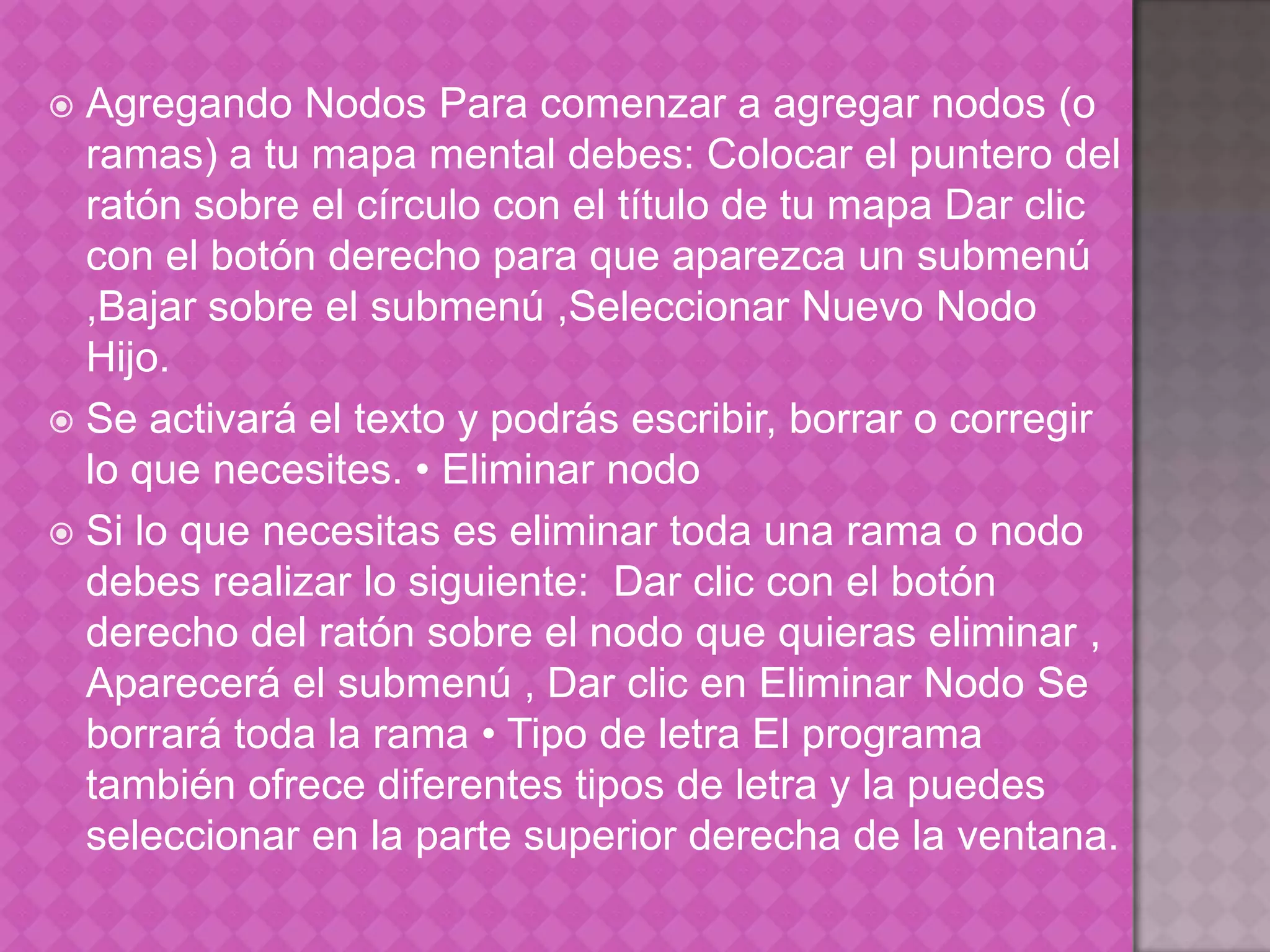 Agregando Nodos Para comenzar a agregar nodos (o ramas) a tu mapa mental debes: Colocar el puntero del ratón sobre el círculo con el título de tu mapa Dar clic con el botón derecho para que aparezca un submenú ,Bajar sobre el submenú ,Seleccionar Nuevo Nodo Hijo.Se activará el texto y podrás escribir, borrar o corregir lo que necesites. • Eliminar nodo Si lo que necesitas es eliminar toda una rama o nodo debes realizar lo siguiente:  Dar clic con el botón derecho del ratón sobre el nodo que quieras eliminar , Aparecerá el submenú , Dar clic en Eliminar Nodo Se borrará toda la rama • Tipo de letra El programa también ofrece diferentes tipos de letra y la puedes seleccionar en la parte superior derecha de la ventana. 