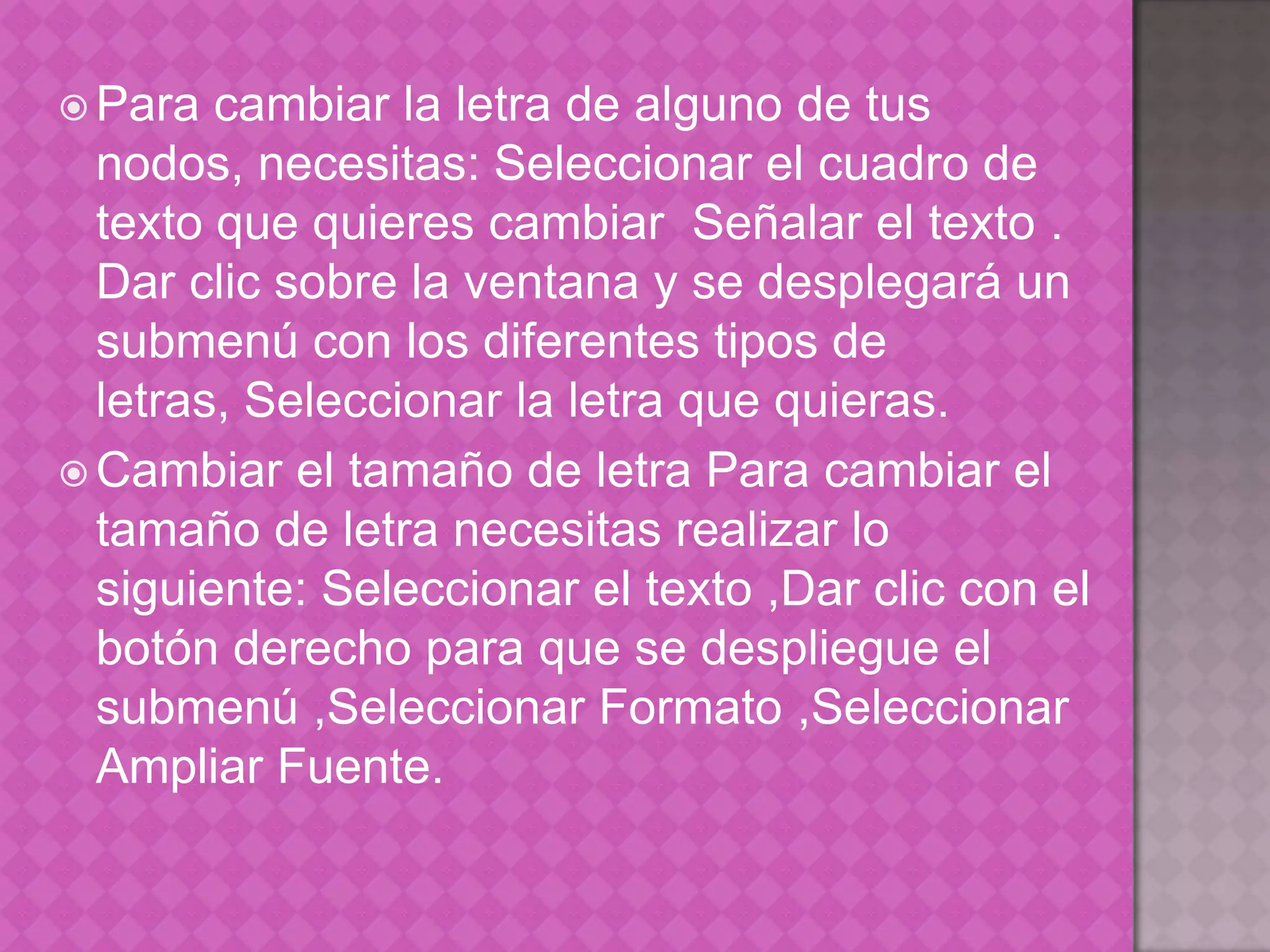 Para cambiar la letra de alguno de tus nodos, necesitas: Seleccionar el cuadro de texto que quieres cambiar  Señalar el texto . Dar clic sobre la ventana y se desplegará un submenú con los diferentes tipos de letras, Seleccionar la letra que quieras.Cambiar el tamaño de letra Para cambiar el tamaño de letra necesitas realizar lo siguiente: Seleccionar el texto ,Dar clic con el botón derecho para que se despliegue el submenú ,Seleccionar Formato ,Seleccionar Ampliar Fuente.