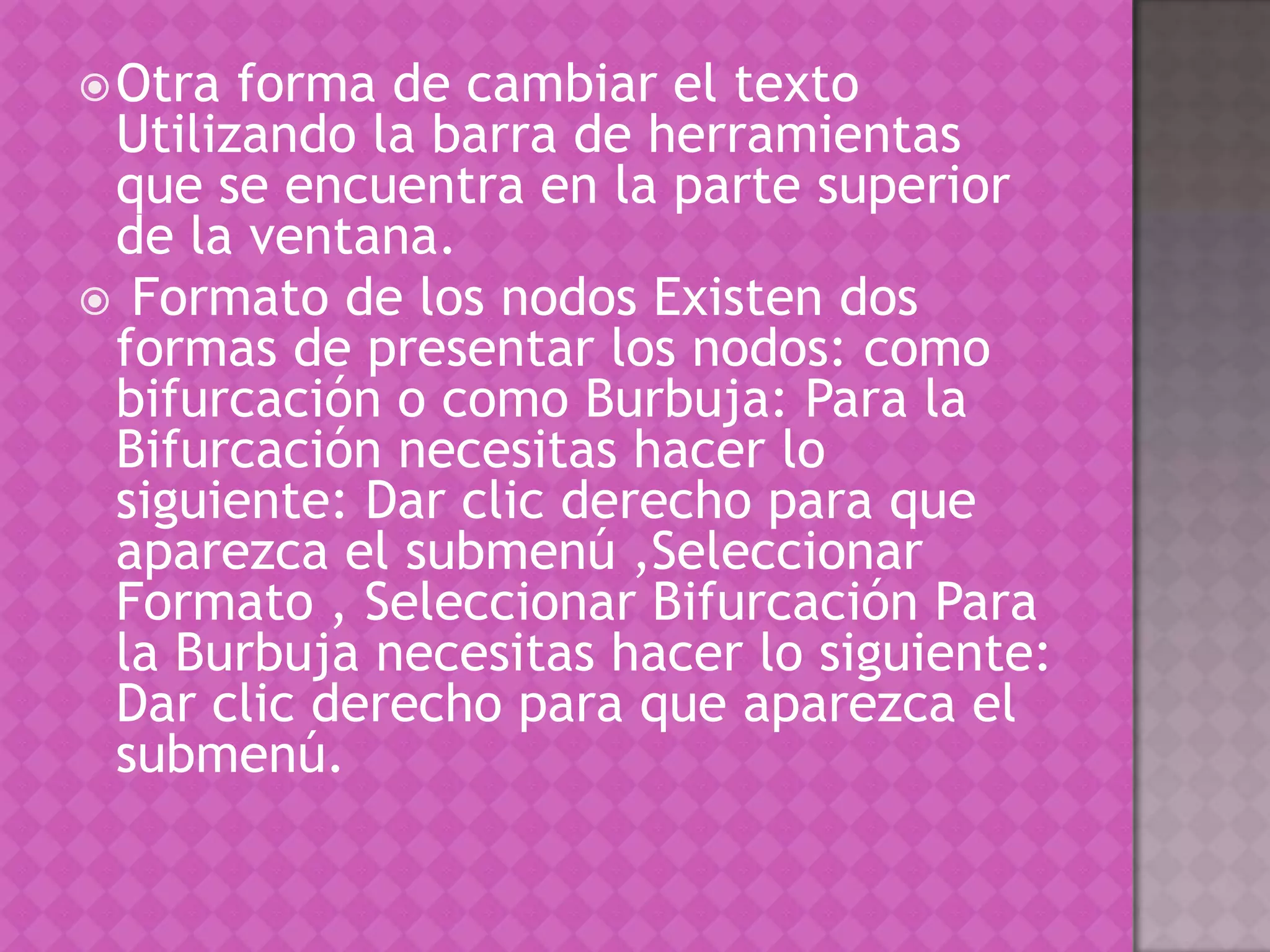 Otra forma de cambiar el texto Utilizando la barra de herramientas que se encuentra en la parte superior de la ventana. Formato de los nodos Existen dos formas de presentar los nodos: como bifurcación o como Burbuja: Para la Bifurcación necesitas hacer lo siguiente: Dar clic derecho para que aparezca el submenú ,Seleccionar Formato , Seleccionar Bifurcación Para la Burbuja necesitas hacer lo siguiente:  Dar clic derecho para que aparezca el submenú.