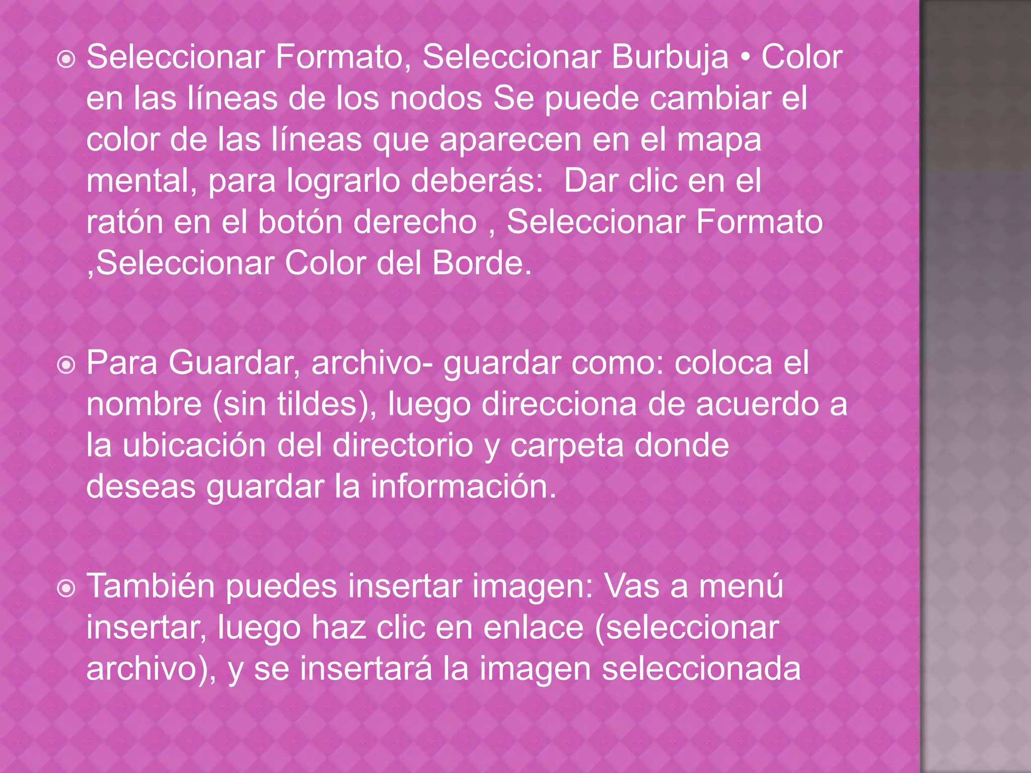 Seleccionar Formato, Seleccionar Burbuja • Color en las líneas de los nodos Se puede cambiar el color de las líneas que aparecen en el mapa mental, para lograrlo deberás:  Dar clic en el ratón en el botón derecho , Seleccionar Formato ,Seleccionar Color del Borde.Para Guardar, archivo- guardar como: coloca el nombre (sin tildes), luego direcciona de acuerdo a la ubicación del directorio y carpeta donde deseas guardar la información.También puedes insertar imagen: Vas a menú insertar, luego haz clic en enlace (seleccionar archivo), y se insertará la imagen seleccionada