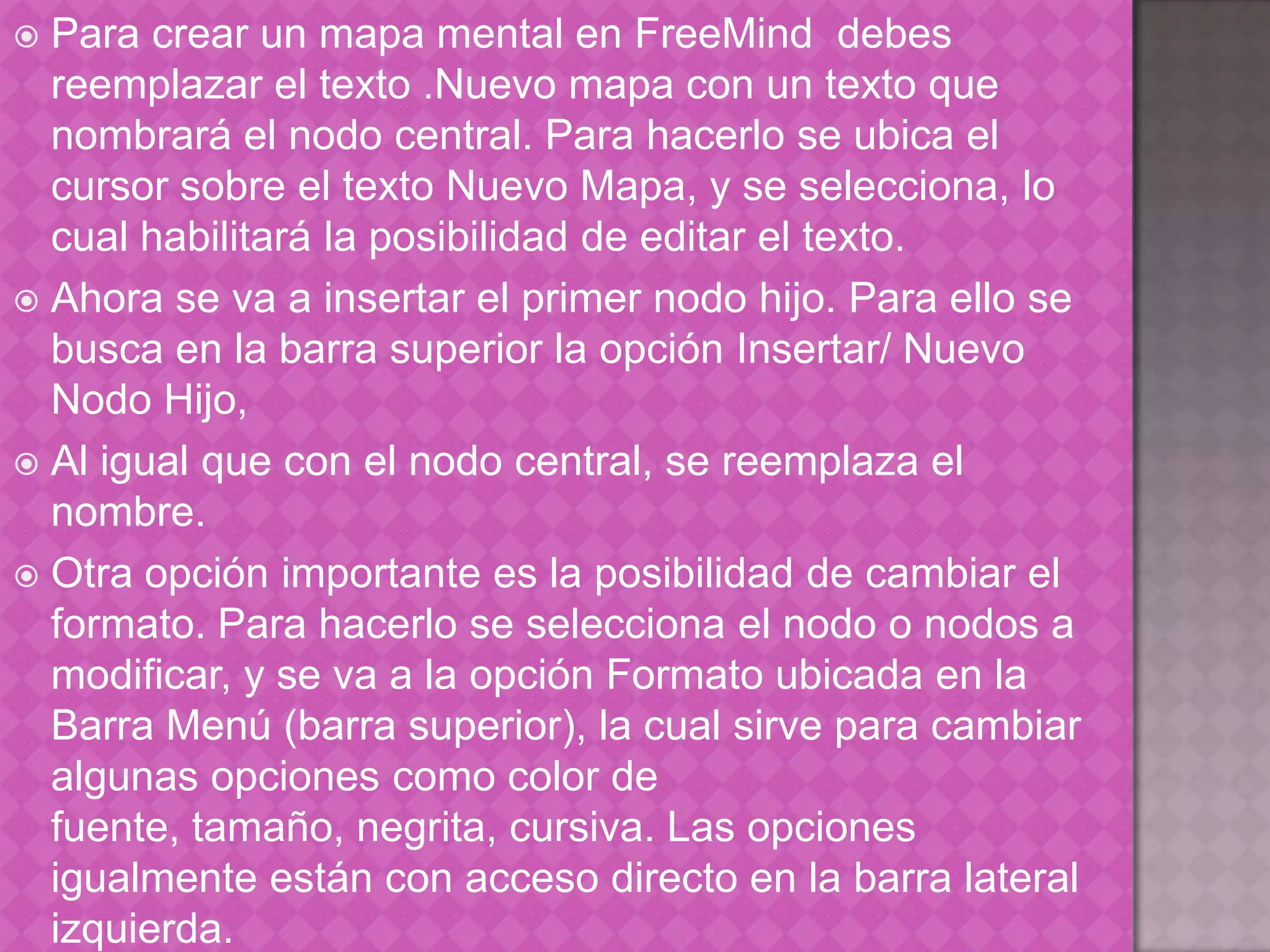 Para crear un mapa mental en FreeMind debes reemplazar el texto .Nuevo mapa con un texto que nombrará el nodo central. Para hacerlo se ubica el cursor sobre el texto Nuevo Mapa, y se selecciona, lo cual habilitará la posibilidad de editar el texto.Ahora se va a insertar el primer nodo hijo. Para ello se busca en la barra superior la opción Insertar/ Nuevo Nodo Hijo,Al igual que con el nodo central, se reemplaza el nombre. Otra opción importante es la posibilidad de cambiar el formato. Para hacerlo se selecciona el nodo o nodos a modificar, y se va a la opción Formato ubicada en la Barra Menú (barra superior), la cual sirve para cambiar algunas opciones como color de fuente, tamaño, negrita, cursiva. Las opciones igualmente están con acceso directo en la barra lateral izquierda. 