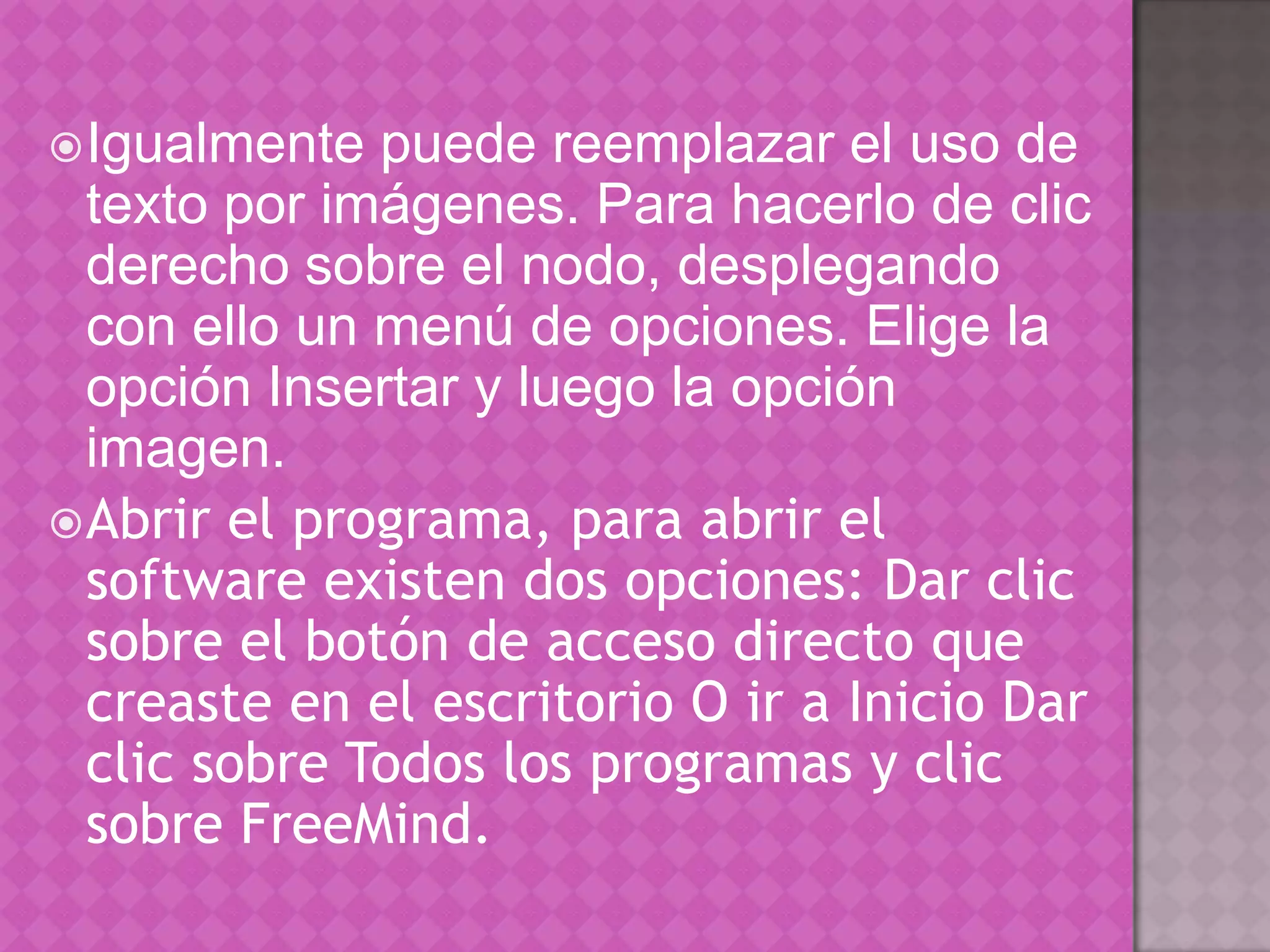 Igualmente puede reemplazar el uso de texto por imágenes. Para hacerlo de clic derecho sobre el nodo, desplegando con ello un menú de opciones. Elige la opción Insertar y luego la opción imagen. Abrir el programa, para abrir el software existen dos opciones: Dar clic sobre el botón de acceso directo que creaste en el escritorio O ir a Inicio Dar clic sobre Todos los programas y clic sobre FreeMind.
