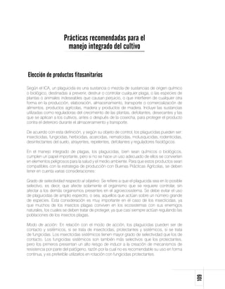 Prácticas recomendadas para el
                       manejo integrado del cultivo


Elección de productos fitosanitarios
Según el ICA, un plaguicida es una sustancia o mezcla de sustancias de origen químico
o biológico, destinadas a prevenir, destruir o controlar cualquier plaga, o las especies de
plantas o animales indeseables que causan perjuicio, o que interfieren de cualquier otra
forma en la producción, elaboración, almacenamiento, transporte o comercialización de
alimentos, productos agrícolas, madera y productos de madera. Incluye las sustancias
utilizadas como reguladoras del crecimiento de las plantas, defoliantes, desecantes y las
que se aplican a los cultivos, antes o después de la cosecha, para proteger el producto
contra el deterioro durante el almacenamiento y transporte.

De acuerdo con esta definición, y según su objeto de control, los plaguicidas pueden ser:
insecticidas, fungicidas, herbicidas, acaricidas, nematicidas, molusquicidas, rodenticidas,
desinfectantes del suelo, atrayentes, repelentes, defoliantes y reguladores fisiológicos.

En el manejo integrado de plagas, los plaguicidas, bien sean químicos o biológicos,
cumplen un papel importante, pero si no se hace un uso adecuado de ellos se convierten
en elementos peligrosos para la salud y el medio ambiente. Para que estos productos sean
compatibles con la estrategia de producción con Buenas Prácticas Agrícolas, se deben
tener en cuenta varias consideraciones:

Grado de selectividad respecto al objetivo: Se refiere a que el plaguicida sea en lo posible
selectivo, es decir, que afecte solamente el organismo que se requiere controlar, sin
afectar a los demás organismos presentes en el agroecosistema. Se debe evitar el uso
de plaguicidas de amplio espectro, o sea, aquellos que actúan sobre un número grande
de especies. Esta consideración es muy importante en el caso de los insecticidas, ya
que muchos de los insectos plagas conviven en los ecosistemas con sus enemigos
naturales, los cuales se deben tratar de proteger, ya que casi siempre actúan regulando las
poblaciones de los insectos plagas.

Modo de acción: En relación con el modo de acción, los plaguicidas pueden ser de
contacto y sistémicos, si se trata de insecticidas; protectantes y sistémicos, si se trata
de fungicidas. Los insecticidas sistémicos tienen mayor grado de selectividad que los de
contacto. Los fungicidas sistémicos son también más selectivos que los protectantes,
pero los primeros presentan un alto riesgo de inducir a la creación de mecanismos de
resistencia por parte del patógeno, razón por la cual no es recomendable su uso en forma
continua, y es preferible utilizarlos en rotación con fungicidas protectantes.
                                                                                               109
 