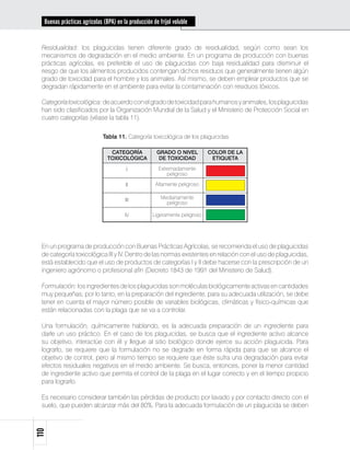 Buenas prácticas agrícolas (BPA) en la producción de fríjol voluble


 Residualidad: los plaguicidas tienen diferente grado de residualidad, según como sean los
 mecanismos de degradación en el medio ambiente. En un programa de producción con buenas
 prácticas agrícolas, es preferible el uso de plaguicidas con baja residualidad para disminuir el
 riesgo de que los alimentos producidos contengan dichos residuos que generalmente tienen algún
 grado de toxicidad para el hombre y los animales. Así mismo, se deben emplear productos que se
 degradan rápidamente en el ambiente para evitar la contaminación con residuos tóxicos.

 Categoría toxicológica: de acuerdo con el grado de toxicidad para humanos y animales, los plaguicidas
 han sido clasificados por la Organización Mundial de la Salud y el Ministerio de Protección Social en
 cuatro categorías (véase la tabla 11).

                             Tabla 11. Categoría toxicológica de los plaguicidas

                                CATEGORÍA             GRADO O NIVEL         COLOR DE LA
                               TOXICOLÓGICA            DE TOXICIDAD          ETIQUETA

                                        I              Extremadamente
                                                           peligroso

                                        II            Altamente peligroso

                                       III              Medianamente
                                                          peligroso

                                       IV           Ligeramente peligroso




 En un programa de producción con Buenas Prácticas Agrícolas, se recomienda el uso de plaguicidas
 de categoría toxicológica III y IV. Dentro de las normas existentes en relación con el uso de plaguicidas,
 está establecido que el uso de productos de categorías I y II debe hacerse con la prescripción de un
 ingeniero agrónomo o profesional afín (Decreto 1843 de 1991 del Ministerio de Salud).

 Formulación: los ingredientes de los plaguicidas son moléculas biológicamente activas en cantidades
 muy pequeñas; por lo tanto, en la preparación del ingrediente, para su adecuada utilización, se debe
 tener en cuenta el mayor número posible de variables biológicas, climáticas y físico-químicas que
 están relacionadas con la plaga que se va a controlar.

 Una formulación, químicamente hablando, es la adecuada preparación de un ingrediente para
 darle un uso práctico. En el caso de los plaguicidas, se busca que el ingrediente activo alcance
 su objetivo, interactúe con él y llegue al sitio biológico donde ejerce su acción plaguicida. Para
 lograrlo, se requiere que la formulación no se degrade en forma rápida para que se alcance el
 objetivo de control, pero al mismo tiempo se requiere que éste sufra una degradación para evitar
 efectos residuales negativos en el medio ambiente. Se busca, entonces, poner la menor cantidad
 de ingrediente activo que permita el control de la plaga en el lugar correcto y en el tiempo propicio
 para lograrlo.

 Es necesario considerar también las pérdidas de producto por lavado y por contacto directo con el
 suelo, que pueden alcanzar más del 80%. Para la adecuada formulación de un plaguicida se deben
110
 