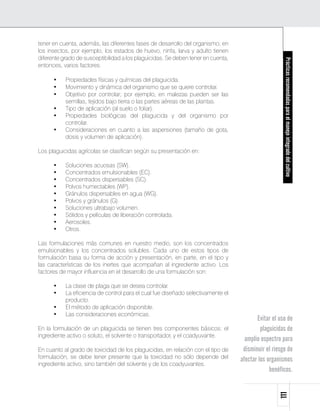 tener en cuenta, además, las diferentes fases de desarrollo del organismo; en
los insectos, por ejemplo, los estados de huevo, ninfa, larva y adulto tienen
diferente grado de susceptibilidad a los plaguicidas. Se deben tener en cuenta,




                                                                                                     Prácticas recomendadas para el manejo integrado del cultivo
entonces, varios factores:

      •	   Propiedades físicas y químicas del plaguicida.
      •	   Movimiento y dinámica del organismo que se quiere controlar.
      •	   Objetivo por controlar; por ejemplo, en malezas pueden ser las
           semillas, tejidos bajo tierra o las partes aéreas de las plantas.
      •	   Tipo de aplicación (al suelo o foliar).
      •	   Propiedades biológicas del plaguicida y del organismo por
           controlar.
      •	   Consideraciones en cuanto a las aspersiones (tamaño de gota,
           dosis y volumen de aplicación).

Los plaguicidas agrícolas se clasifican según su presentación en:

      •	   Soluciones acuosas (SW).
      •	   Concentrados emulsionables (EC).
      •	   Concentrados dispersables (SC).
      •	   Polvos humectables (WP).
      •	   Gránulos dispersables en agua (WG).
      •	   Polvos y gránulos (G).
      •	   Soluciones ultrabajo volumen.
      •	   Sólidos y películas de liberación controlada.
      •	   Aerosoles.
      •	   Otros.

Las formulaciones más comunes en nuestro medio, son los concentrados
emulsionables y los concentrados solubles. Cada uno de estos tipos de
formulación basa su forma de acción y presentación, en parte, en el tipo y
las características de los inertes que acompañan al ingrediente activo. Los
factores de mayor influencia en el desarrollo de una formulación son:

      •	   La clase de plaga que se desea controlar.
      •	   La eficiencia de control para el cual fue diseñado selectivamente el
           producto.
      •	   El método de aplicación disponible.
      •	   Las consideraciones económicas.
                                                                                         Evitar el uso de
En la formulación de un plaguicida se tienen tres componentes básicos: el                  plaguicidas de
ingrediente activo o soluto, el solvente o transportador, y el coadyuvante.
                                                                                    amplio espectro para
En cuanto al grado de toxicidad de los plaguicidas, en relación con el tipo de     disminuir el riesgo de
formulación, se debe tener presente que la toxicidad no sólo depende del          afectar los organismos
ingrediente activo, sino también del solvente y de los coadyuvantes.
                                                                                               benéficos.
                                                                                                  111
 