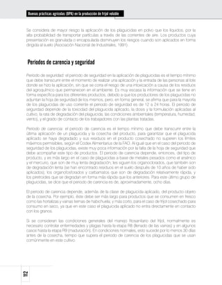 Buenas prácticas agrícolas (BPA) en la producción de fríjol voluble


 Se considera de mayor riesgo la aplicación de los plaguicidas en polvo que los líquidos, por la
 alta probabilidad de transportar partículas a través de las corrientes de aire. Los productos cuya
 presentación es granulada o encapsulada disminuyen los riesgos cuando son aplicados en forma
 dirigida al suelo (Asociación Nacional de Industriales, 1991).



  Períodos de carencia y seguridad
 Periodo de seguridad: el periodo de seguridad en la aplicación de plaguicidas es el tiempo mínimo
 que debe transcurrir entre el momento de realizar una aplicación y la entrada de las personas al lote
 donde se hizo la aplicación, sin que se corra el riesgo de una intoxicación a causa de los residuos
 del agroquímico que permanecen en el ambiente. Es muy escasa la información que se tiene en
 forma específica para los diferentes productos, debido a que los productores de los plaguicidas no
 adjuntan la hoja de seguridad de los mismos, pero, en forma general, se afirma que para la mayoría
 de los plaguicidas de uso corriente el periodo de seguridad es de 12 a 24 horas. El periodo de
 seguridad depende de la toxicidad del plaguicida aplicado, la dosis y la formulación aplicadas al
 cultivo, la rata de degradación del plaguicida, las condiciones ambientales (temperatura, humedad,
 viento), y el grado de contacto de los trabajadores con las plantas tratadas.

 Periodo de carencia: el periodo de carencia es el tiempo mínimo que debe transcurrir entre la
 última aplicación de un plaguicida y la cosecha del producto, para garantizar que el plaguicida
 aplicado se haya degradado y sus residuos en el producto cosechado no superen los límites
 máximos permisibles, según el Codex Alimentarius de la FAO. Al igual que en el caso del periodo de
 seguridad de los plaguicidas, existe muy poca información por la falta de la hoja de seguridad que
 debe acompañar este tipo de productos. El periodo de carencia depende, entonces, del tipo de
 producto, y es más largo en el caso de plaguicidas a base de metales pesados como el arsénico
 y el mercurio, que son de muy lenta degradación; les siguen los organoclorados, que también son
 de degradación lenta (se han encontrado residuos en el suelo después de 10 años de haber sido
 aplicados); los organofosforados y carbamatos que son de degradación relativamente rápida, y
 los piretroides que se degradan en forma más rápida que los anteriores. Para este último grupo de
 plaguicidas, se dice que el periodo de carencia es de, aproximadamente, ocho días.

 El periodo de carencia depende, además de la clase de plaguicida aplicado, del producto objeto
 de la cosecha. Por ejemplo, éste debe ser más largo para productos que se consumen en fresco
 como las hortalizas y vainas tiernas de habichuela; y más corto, para el caso de fríjol cosechado para
 consumo en seco, ya que en este caso el plaguicida aplicado no entra directamente en contacto
 con los granos.

 Si se consideran las condiciones generales del manejo fitosanitario del fríjol, normalmente es
 necesario controlar enfermedades y plagas hasta la etapa R8 (llenado de las vainas) y en algunos
 casos hasta la etapa R9 (maduración). En condiciones normales, esto sucede por lo menos 30 días
 antes de la cosecha, tiempo que supera el periodo de carencia de los plaguicidas que se usan
 comúnmente en este cultivo.
112
 