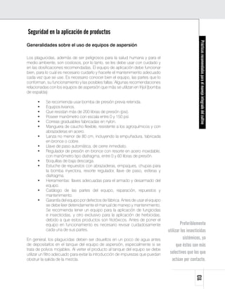 Seguridad en la aplicación de productos




                                                                                                       Prácticas recomendadas para el manejo integrado del cultivo
Generalidades sobre el uso de equipos de aspersión

Los plaguicidas, además de ser peligrosos para la salud humana y para el
medio ambiente, son costosos, por lo tanto, se les debe usar con cuidado y
en las dosificaciones recomendadas. El equipo de aplicación debe funcionar
bien, para lo cual es necesario cuidarlo y hacerle el mantenimiento adecuado
cada vez que se use. Es necesario conocer bien el equipo, las partes que lo
conforman, su funcionamiento y las posibles fallas. Algunas recomendaciones
relacionadas con los equipos de aspersión que más se utilizan en fríjol (bomba
de espalda):

      •	   Se recomienda usar bomba de presión previa retenida.
      •	   Equipos livianos.
      •	   Que resistan más de 200 libras de presión (psi).
      •	   Poseer manómetro con escala entre 0 y 150 psi.
      •	   Correas graduables fabricadas en nylon.
      •	   Manguera de caucho flexible, resistente a los agroquímicos y con
           abrazaderas en acero.
      •	   Lanza no menor de 80 cm, incluyendo la empuñadura, fabricada
           en bronce o cobre.
      •	   Llave de paso automática, de cierre inmediato.
      •	   Regulador de presión en bronce con resorte en acero inoxidable,
           con manómetro tipo diafragma, entre 0 y 60 libras de presión.
      •	   Boquillas de baja descarga.
      •	   Estuche de repuestos con abrazaderas, empaques, chupas para
           la bomba inyectora, resorte regulador, llave de paso, esferas y
           diafragma.
      •	   Herramientas: llaves adecuadas para el armado y desarmado del
           equipo.
      •	   Catálogo de las partes del equipo, reparación, repuestos y
           mantenimiento.
      •	   Garantía del equipo por defectos de fábrica. Antes de usar el equipo
           se debe leer detenidamente el manual de manejo y mantenimiento.
           Se recomienda tener un equipo para la aplicación de fungicidas
           e insecticidas, y otro exclusivo para la aplicación de herbicidas,
           debido a que estos productos son fitotóxicos. Antes de poner el
           equipo en funcionamiento es necesario revisar cuidadosamente                   Preferiblemente
           cada una de sus partes.                                                utilizar los insecticidas
En general, los plaguicidas deben ser disueltos en un poco de agua antes                     sistémicos, ya
de depositarlos en el tanque del equipo de aspersión, especialmente si se               que éstos son más
trata de polvos mojables. Al verter el producto al tanque del equipo se debe
utilizar un filtro adecuado para evitar la introducción de impurezas que puedan    selectivos que los que
obstruir la salida de la mezcla.                                                     actúan por contacto.
                                                                                                    113
 